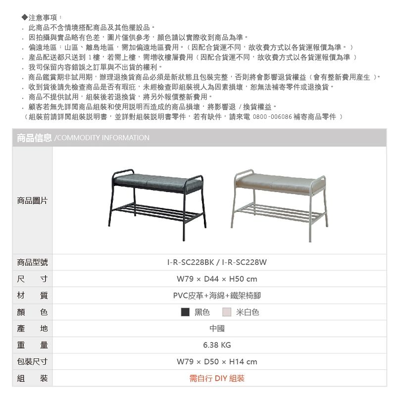 ▶注意事項:此商品不含情境搭配商品及其他擺設品.因拍攝與實品略有差圖片僅供參考色請以實際收到商品為準偏遠區:山區、離島地區需加偏遠地區費用。因配合貨運不同故收費方式以各貨運報價為準。)品配送都只送到1樓若需上樓需增收樓層費用(因配合貨運不同故收費方式以各貨運報價為準 )我司保留內容錯誤之訂單與不出貨的權利。商品鑑賞期非試用期,辦理退換貨商品必須是新狀態且包裝完整,否則將會影響退貨權益(會有整新費用)。收到貨後請先檢查商品是否有瑕疵,未經檢查即組裝視人為因素損壞,恕無法補寄零件或退換貨。商品不提供試用,組裝後若退換貨,將另外報價整新費用。顧客若無先詳閱商品組裝和使用說明而造成的商品損壞,將影響退/換貨權益。(組裝前請詳閱組裝說明書,並詳對組裝說明書零件,若有缺件,請來電0800-006086補寄商品零件 )商品信息 COMMODTY INFORMATION商品圖片商品型號寸 質尺材顏顏產色地量包裝尺寸組裝I-R-SC228BK/I-R-SC228WW79  D44  H50 cmPVC皮革+海綿+鐵架椅腳黑色中國6.38KG米白色W79 D50 x H14 cm需自行 DIY 組裝