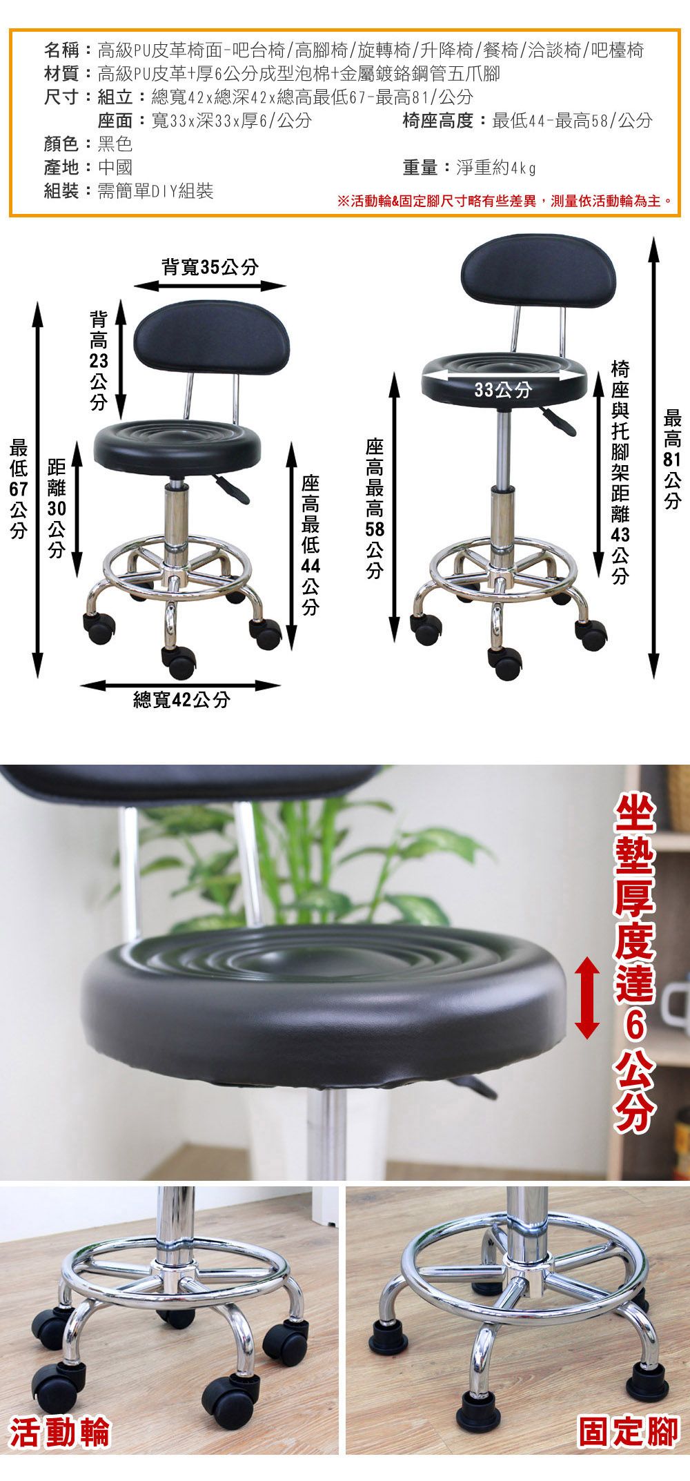 名稱:級PU皮革椅面-吧台椅/腳椅/旋轉椅/升降椅/餐椅/洽談椅/吧檯椅材質:高級PU皮革+厚成型泡棉+金屬鍍鉻鋼管五爪腳尺寸:組立:總寬42x總深42x總高6-/面:寬33x深33x厚6/椅度:-/顏色:黑色產地:中國重量:淨重約4kg組裝:需簡單DIY組裝※活動輪&固定腳尺寸略有些差異,測量依活動輪為主。寬35背高  座高最高 58 座高最低 44   公分最低7公分分 公總寬42公分33公分最高81公分  公分6公分活動輪固定腳