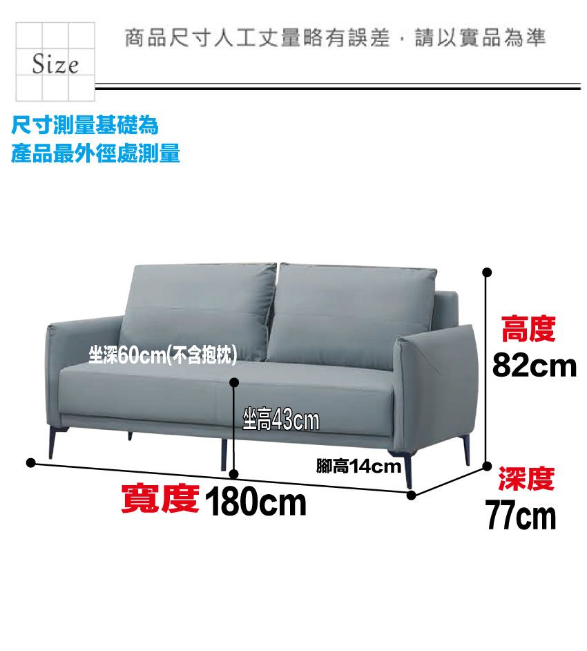 商品尺寸人工丈量略有誤差,請以實品為準Size尺寸測量基礎為產品最外徑處測量坐深60cm(不含抱枕)高度82cm坐高43cm腳高14cm深度寬度180cm77cm