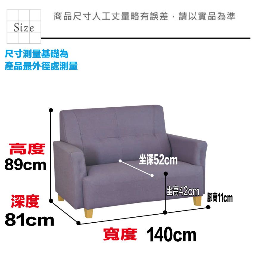 商品尺寸人工丈量略有誤差,請以實品為準Size尺寸測量基礎為產品最外徑處測量高度89cm坐深52cm坐高42cm深度高11cm81cm寬度 140cm