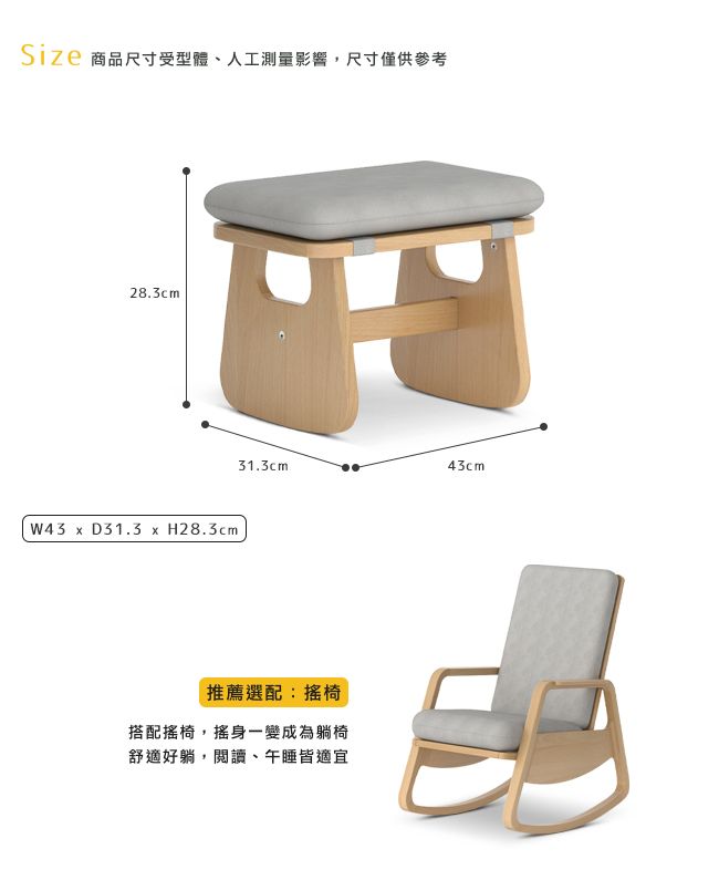 Size 商品尺寸受型體、人工測量影響,尺寸僅供參考28.3cm W43  D31.3 x H28.3cm31.3cm43cm推薦選配:搖椅搭配搖椅,搖身一變成為躺椅舒適好躺,閱讀、午睡皆適宜