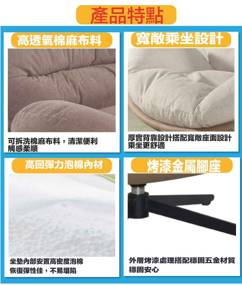 產品特點高透氣棉麻布料寬敞乘坐設計可拆洗棉麻布料,清潔便利觸感柔順厚實背靠設計搭配寬敞座面設計乘坐更舒適高回彈力泡棉材烤漆金屬腳座坐墊安置高密度泡棉恢復彈性佳,不易塌陷外層烤漆處理搭配穩固五金材質穩固安心