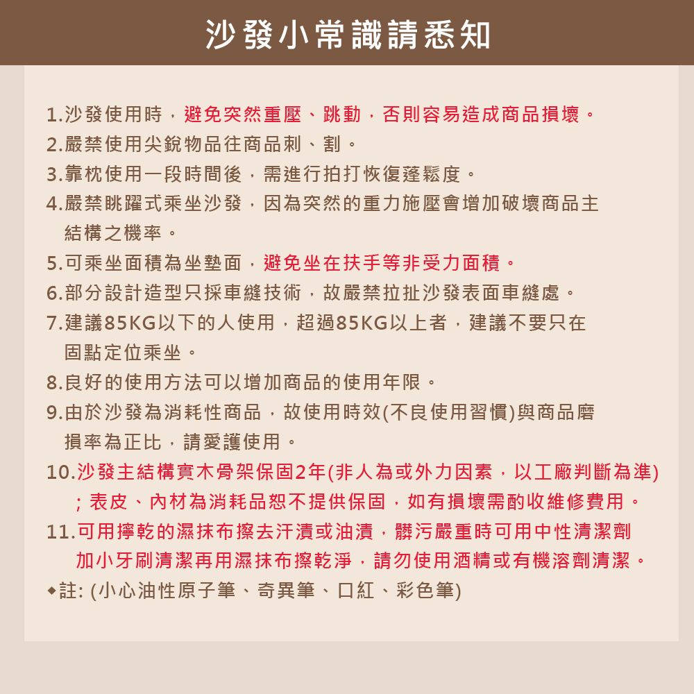 沙發小常識請悉知1.沙發使用時,避免突然重壓、跳動,否則容易造成商品損壞。2.嚴禁使用尖銳物品往商品刺、割。3.靠枕使用一段時間後,需進行拍打恢復蓬鬆度。4.嚴禁眺躍式乘坐沙發,因為突然的重力施壓會增加破壞商品主結構之機率。5.可乘坐面積為坐墊面,避免坐在扶手等非受力面積。6.部分設計造型只採車縫技術,故嚴禁拉扯沙發表面車縫處。7.建議85KG以下的人使用,超過85KG以上者,建議不要只在固點定位乘坐。8.良好的使用方法可以增加商品的使用年限。9.由於沙發為消耗性商品,故使用時效(不良使用習慣)與商品磨損率為正比,請愛護使用。10.沙發主結構實木骨架保固2年(非人為或外力因素,以工廠判斷為準)表皮、內材為消耗品恕不提供保固,如有損壞需酌收維修費用。11.可用擰乾的濕抹布擦去汗漬或油漬,髒污嚴重時可用中性清潔劑加小牙刷清潔再用濕抹布擦乾淨,請勿使用酒精或有機溶劑清潔。註:(小心油性原子筆、奇異筆、口紅、彩色筆)