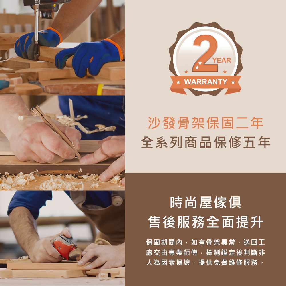 YEAR WARRANTY 沙發骨架保固二年全系列商品保修五年時尚屋傢俱售後服務全面提升保固期間內,如有骨架異常,送回工廠交由專業師傅,檢測鑑定後判斷非人為因素損壞,提供免費維修服務。