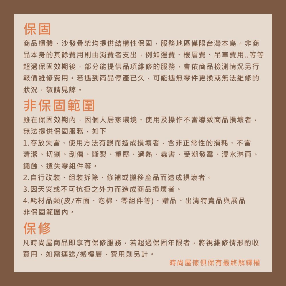 保固商品櫃體、沙發骨架均提供結構性保固,服務地區僅限台灣本島。非商品本身的其餘費用則由消費者支出,例如運費、樓層費、吊車費用..等等超過保固效期後,部分能提供品項維修的服務,會依商品檢測情況另行報價維修費用。若遇到商品停產已久,可能遇無零件更換或無法維修的狀況,敬請見諒。非保固範圍雖在保固期內,因個人居家環境、使用及操作不當導致商品損壞者,無法提供保固服務,如下1.存放失當、使用方法有誤而造成損壞者,含非正常性的損耗、不當清潔、切割、刮傷、斷裂、重壓、過熱、蟲害、受潮發霉、浸水淋雨、鏽蝕、遺失零組件等。2.自行改裝、組裝拆除、修補或搬移產品而造成損壞者。3.因天災或不可抗拒之外力而造成商品損壞者。4.耗材品類(皮/布面、泡棉、零組件等)、贈品、出清特賣品與展品非保固範圍內。保修凡時尚屋商品即享有保修服務,若超過保固年限者,將視維修情形酌收費用,如需運送/搬樓層,費用則另計。時尚屋傢俱保有最終解釋權