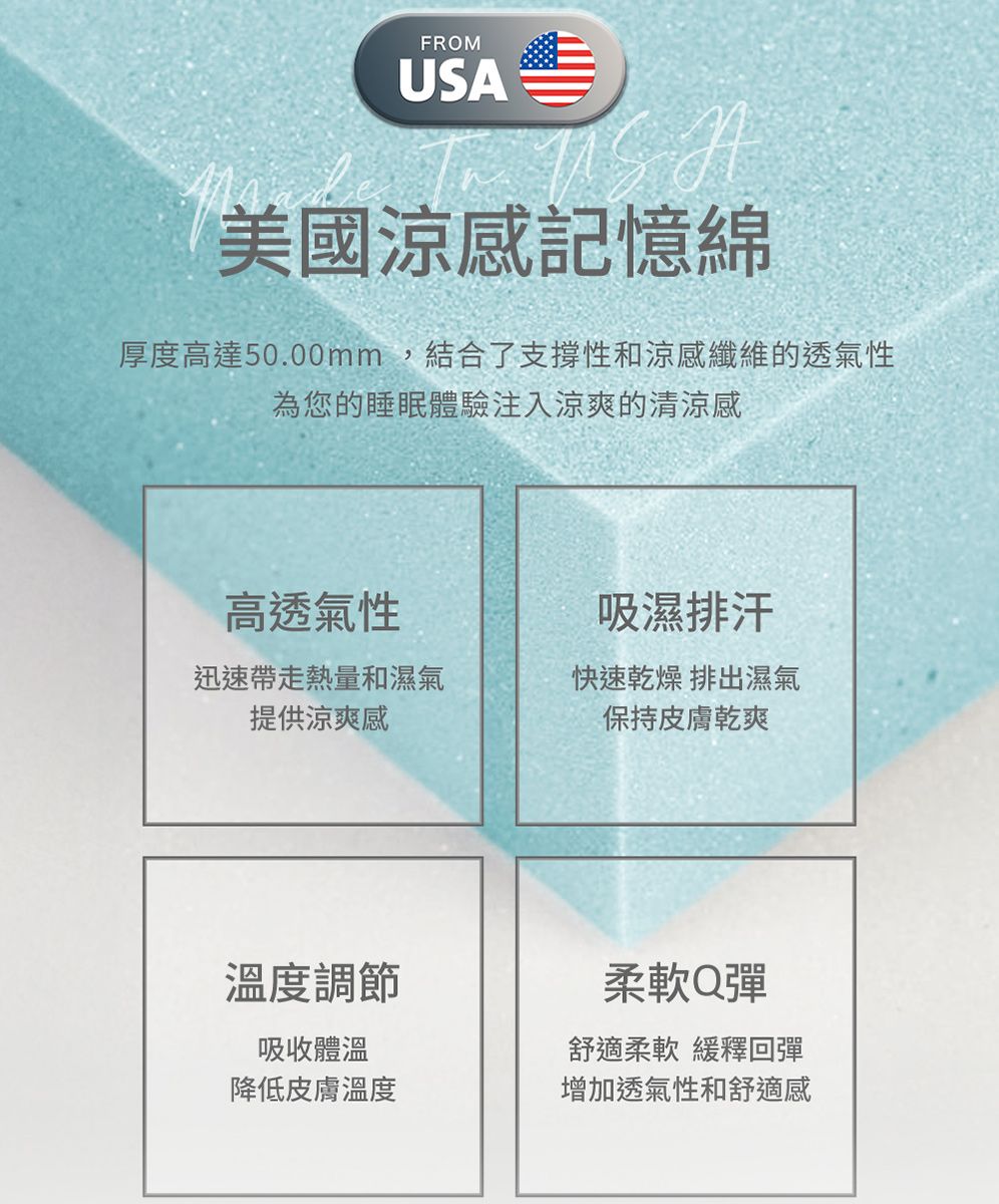 FROMUSA美國涼感記憶綿厚度高達50.00mm,結合了支撐性和涼感纖維的透氣性為您的睡眠體驗注入涼爽的清涼感高透氣性吸濕排汗迅速帶走熱量和濕氣提供涼爽感快速乾燥 排出濕氣保持皮膚乾爽溫度調節吸收體溫柔軟Q彈舒適柔軟 緩釋回彈降低皮膚溫度增加透氣性和舒適感
