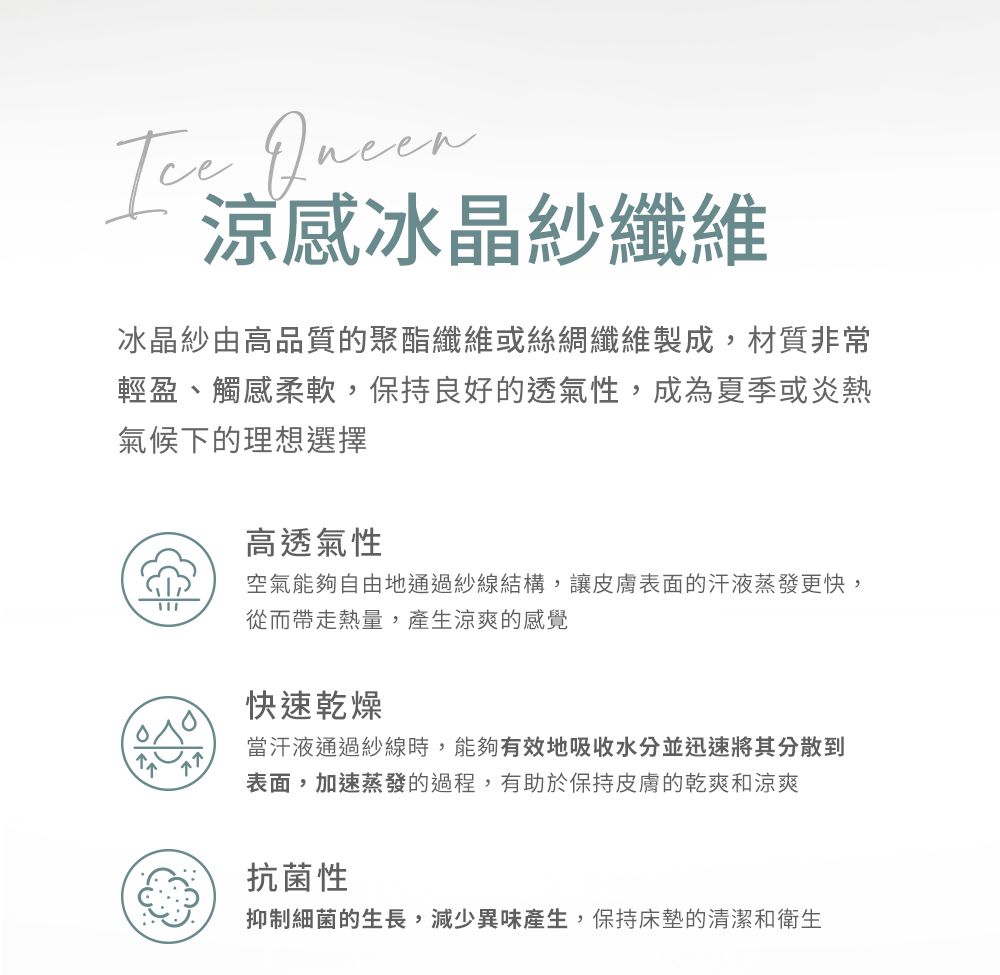 涼感冰晶紗纖維冰晶紗由高品質的聚酯纖維或絲綢纖維製成,材質非常輕盈、觸感柔軟,保持良好的透氣性,成為夏季或炎熱氣候下的理想選擇77高透氣性空氣能夠自由地通過紗線結構,讓皮膚表面的汗液蒸發更快,從而帶走熱量,產生涼爽的感覺快速乾燥當汗液通過紗線時,能夠有效地吸收水分並迅速將其分散到表面,加速蒸發的過程,有助於保持皮膚的乾爽和涼爽抗菌性抑制細菌的生長,減少異味產生,保持床墊的清潔和衛生