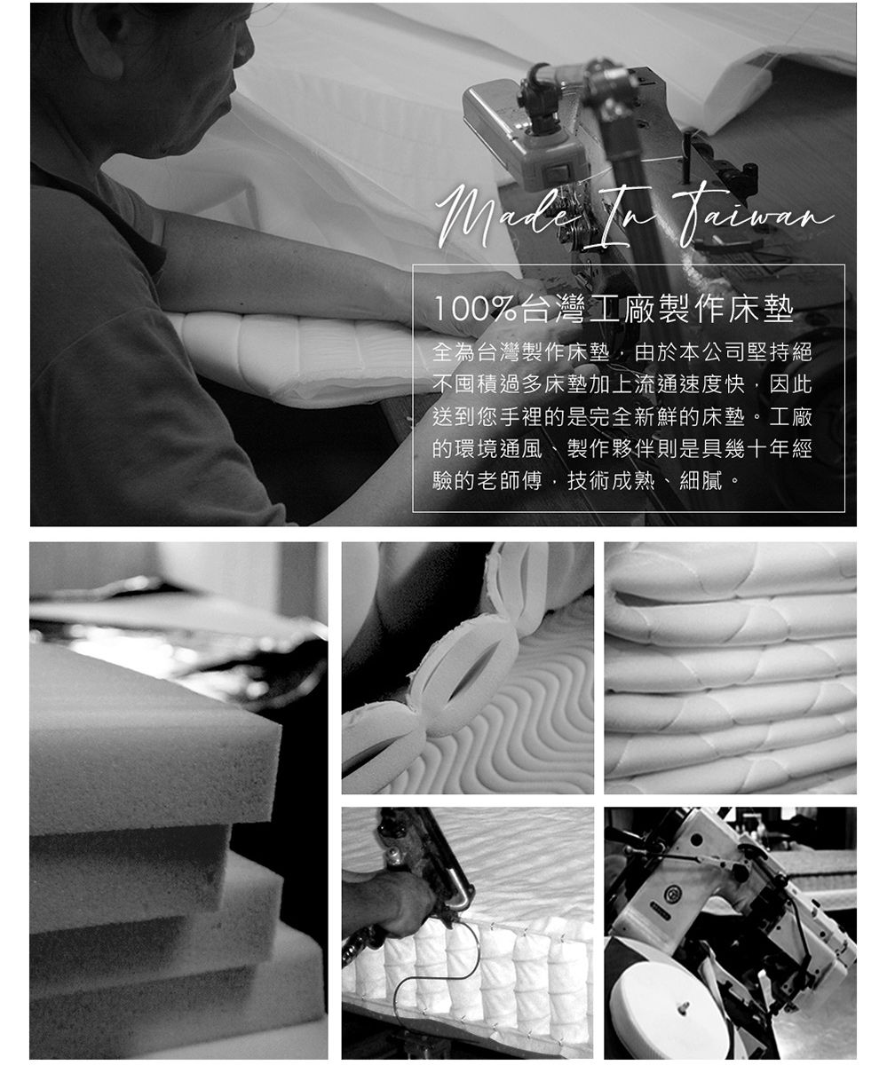 100%台灣工廠製作床墊全為台灣製作床墊由於本公司堅持絕不囤積過多床墊加上流通速度快,因此送到您手裡的是完全新鮮的床墊。工廠的環境通風、製作夥伴則是具幾十年經驗的老師傅,技術成熟、細膩。