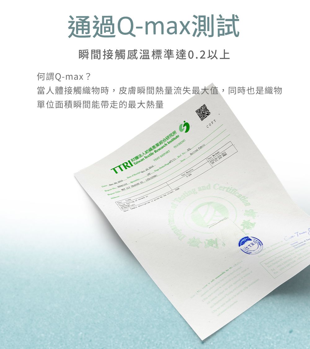 通過Q-max測試瞬間接觸溫標準達02以上-max當人體接觸織物時皮膚瞬間熱量流失最大值同時也是織物單位面積瞬間能帶走的最大熱量TTR   財團法人紡織產業綜合研究所TEST REPORTTUCHENGPYTaiwan Textile Research Institute      Page          TRAING CO.,  FabricTest Methods    Test Result       Testg Certification   ,  in  of  and       I  D