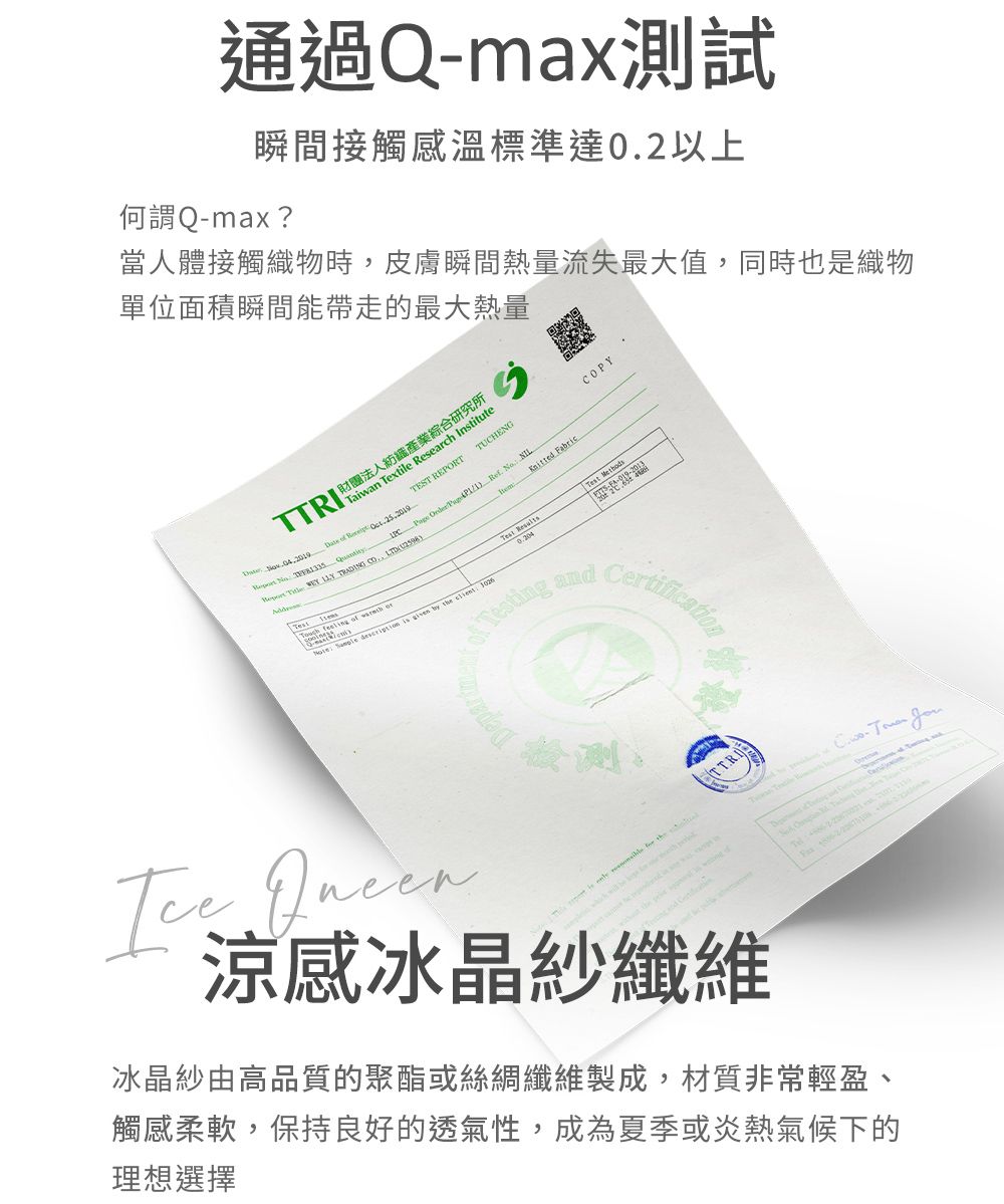 通過Qmax測試瞬間接觸溫標準達02以上何謂Q-max?當人體接觸織物時皮膚瞬間熱量流失最大值,同時也是織物單位面積瞬間能帶走的最大熱量RI 財團法人紡織產業綜合研究所Taiwan Textile Research Institute     TEST REPRTTUCHENG               ,              Fabric Test Testing andCOPYCertification 涼感冰晶紗纖維TTRITT- .O冰晶紗由高品質的聚酯或絲綢纖維製成,材質非常輕盈、觸感柔軟,保持良好的透氣性,成為夏季或炎熱氣候下的理想選擇