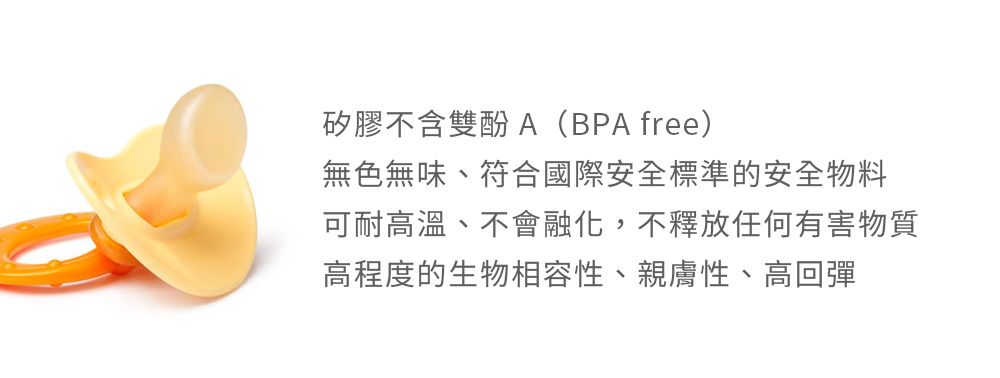 矽膠不含雙酚A(BPA free)無色無味、符合國際安全標準的安全物料可耐高溫、不會融化,不釋放任何有害物質高程度的生物相容性、親膚性、高回彈