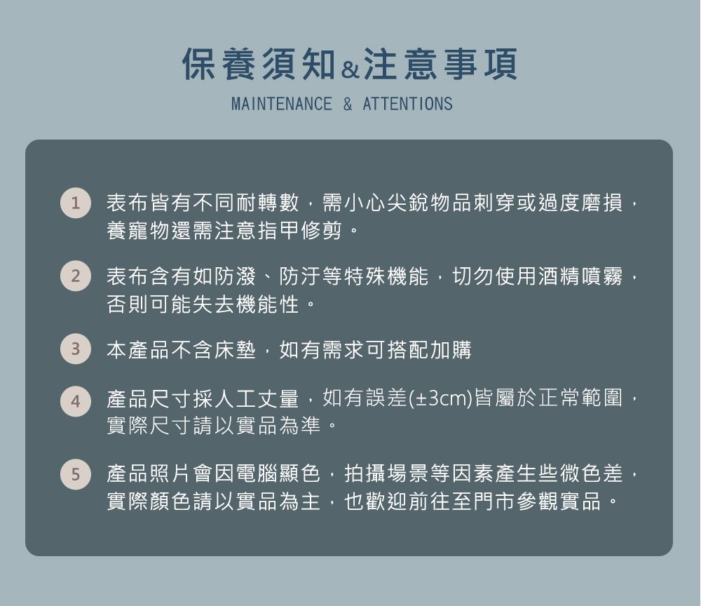 保養須知&注意事項MAINTENANCE & ATTENTIONS1 表布皆有不同耐轉數需小心尖銳物品刺穿或過度磨損,養寵物還需注意指甲修剪2表布含有如防潑、防汙等特殊機能,切勿使用酒精噴霧,否則可能失去機能性。3本產品不含床墊,如有需求可搭配加購4產品尺寸採人工丈量,如有誤差(±3cm)皆屬於正常範圍,實際尺寸請以實品為準。5產品照片會因電腦顯色,拍攝場景等因素產生些微色差,實際顏色請以實品為主,也歡迎前往至門市參觀實品,。