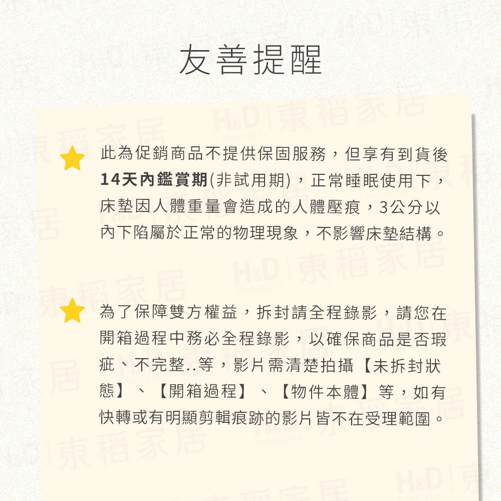 友善提醒此為促銷商品不提供保固服務,但享有到貨後14天內鑑賞期(非試用期),正常睡眠使用下,床墊因人體重量會造成的人體壓痕,3公分以內下陷屬於正常的物理現象,不影響床墊結構。H& 為了保障雙方權益,拆封請全程錄影,請您在開箱過程中務必全程錄影,以確保商品是否瑕疵、不完整..等,影片需清楚拍攝【未拆封狀態】、【開箱過程】、【物件本體】等,如有快轉或有明顯剪輯痕跡的影片皆不在受理範圍。