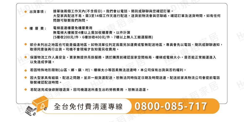 出貨事項:接單後兩個工作天內(不含假日),我們會以電話、簡訊或聊聊與您確認訂單。大型家具配送不易,需3至14個工作天進行配送,送貨前物流會與您聯絡,確認訂單及送貨時間,如有任何問題可聯繫我們詢問。費:電梯直達樓層免樓層費用無電梯大樓搬至4樓以上需加收樓層費,以件計算(5樓收200元/件、6樓加收400元/件、7樓以上無人工搬運服務)部分未列出之地區也可能是偏遠地區,如物流單位判定爲需另加運費或暫無配送地區,專員會先以電話、簡訊或聊聊通知,取得同意後再行出貨。司機不會現場告知需另收費用。保護物流工作人員安全,賣家無提供吊掛服務,請於購買前確認居家空間格局、樓梯或電梯大小,是否能正常搬運進入以免造成爭議。若因特殊地形限制(山區、鄉、鎮、村)、樓梯太小等因素無法送達時,本公司保有出貨與否的權利。 因大型家具有組裝、配送之問題,並非一般貨運配送,恕無法同時指定日期及時間送達,配送前家具物流公司會提前電話聯繫確認配送時間。 若配送完成後欲辦理退貨,因司機運送所產生出的勞務費用,恕無法退還。全台免付費清運專線家居0800-085-717