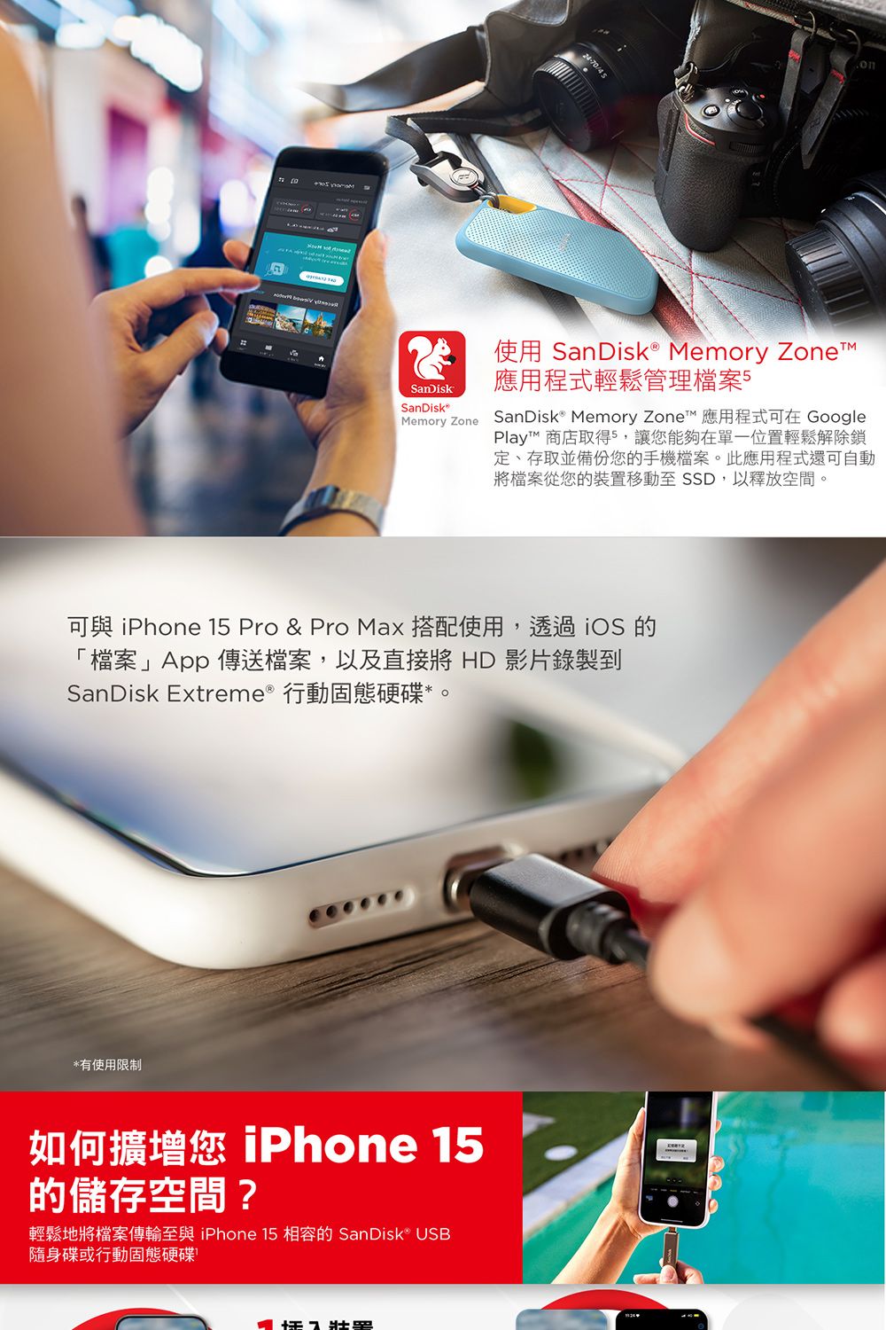 24-70onSanDiskSanDisk使用 SanDisk® Memory 應用程式輕鬆管理檔案5Memory Zone SanDisk Memory Zone 應用程式可在 GooglePlay™ 商店取得5,讓您能夠在單一位置輕鬆解除鎖定、存取並備份您的手機檔案。此應用程式還可自動將檔案從您的裝置移動至SSD,以釋放空間。可與  15 Pro & Pro Max 搭配使用,透過 iOS 的「檔案」App傳送檔案,以及直接將 HD 影片錄製到SanDisk Extreme 行動固態硬碟。*有使用限制如何擴增您 iPhone 15的儲存空間?輕鬆地將檔案傳輸至與 iPhone 15 相容的 SanDisk® USB隨身碟或行動固態硬碟