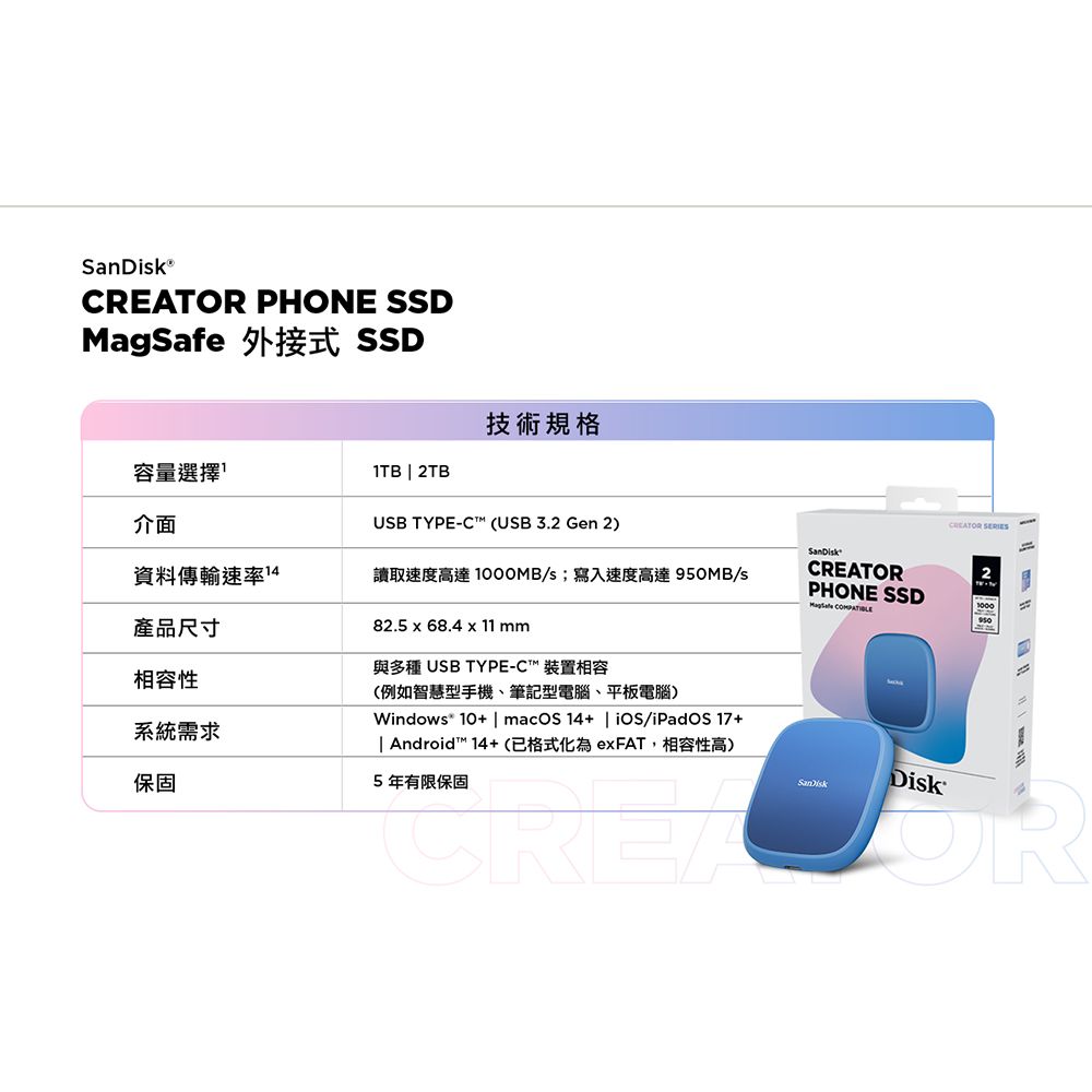 CREATOR PHONE SSDMagSafe 外接式 SSD技術規格容量選擇  2TB介面USB TYPE- (USB 3.2 Gen 2)資料傳輸速率14讀取速度高達1000MB/s;寫入速度高達 950MB/s產品尺寸相容性系統需求保固82.5 x 68.4 x 11 mm與多種 USB TYPE-C 裝置相容(例如智慧型手機、筆記型電腦、平板電腦)Windows* 10+ | macOS14+ | iOS/iPadOS17 +| Android™ 14+(已格式化為exFAT,相容性高)5年有限保固CREATOR CREATORPHONE SSD 2DiskOR