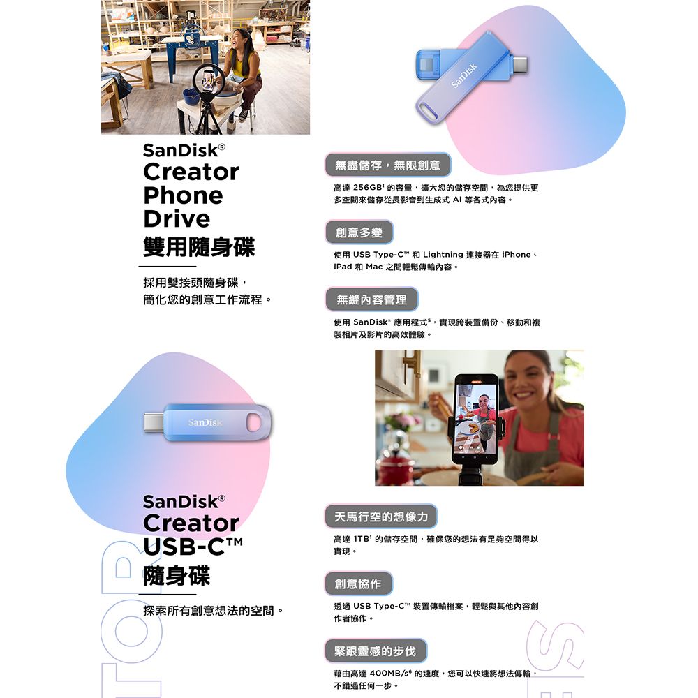 CreatorPhoneDrive雙用隨身碟採用雙接頭隨身碟簡化您創意工作流程。SanDikSanDiskⓇCreatorUSB-CTM隨身碟SanDisk無盡儲存無限創意高達256GB 的容量擴大您的儲存空間,為您提供更多空間儲存從長影音到生成式AI 等各式內容。創意多變使用 USB Type-C 和 Lightning 連接器在iPhone、iPad 和 Mac 之間輕鬆傳輸內容。無縫內容管理使用 SanDisk應用程式*,實現跨裝置備份、移動和複製相片及影片的高效體驗。天馬行空的想像力高達  的儲存空間,確保您的想法有足夠空間得以實現。創意協作探索所有創意想法的空間。透過 USB Type-C裝置傳輸檔案,輕鬆與其他內容創作者協作。緊跟靈感的步伐藉由高達400MB/s 的速度,您可以快速將想法傳輸,不錯過任何一步。