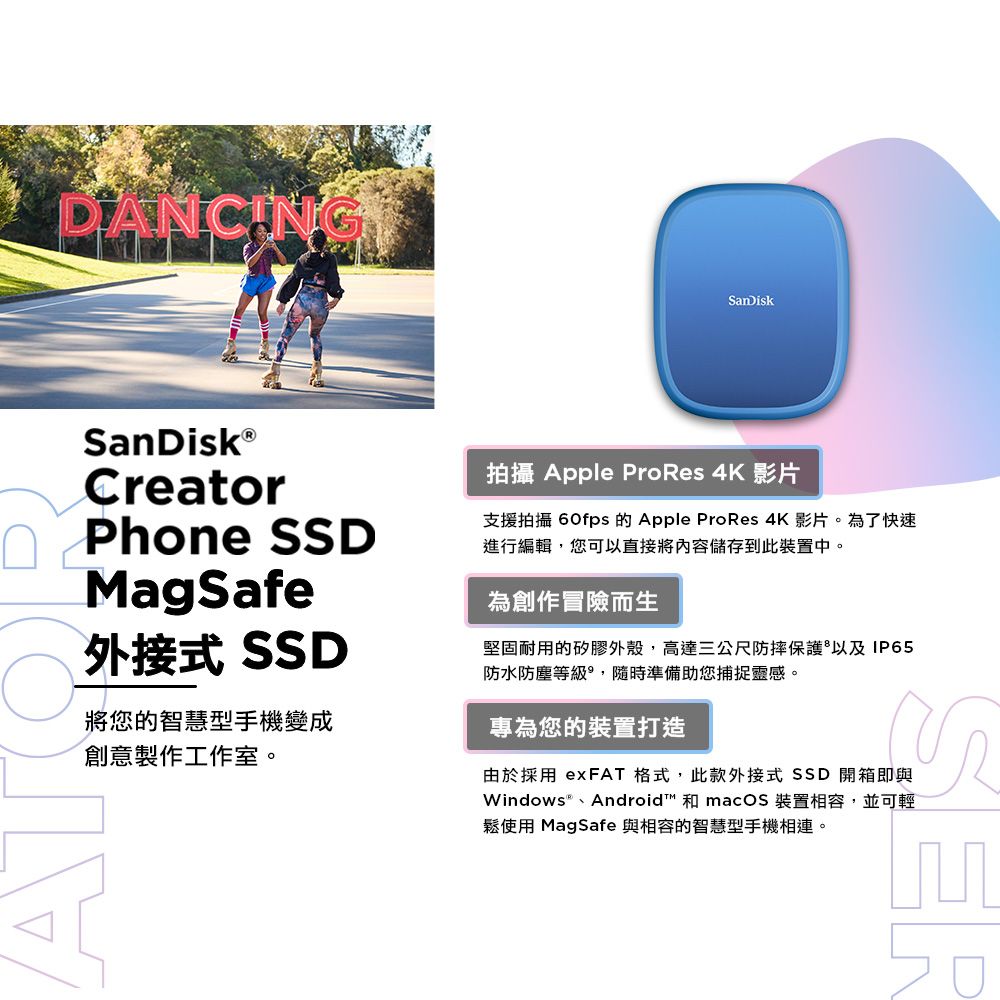 DANCINGSanDiskCreator Phone SSDMagSafe外接式 SSD將您的智慧型手機變成創意製作工作室。拍攝 Apple ProRes 4K 影片支援拍攝 60fps 的 Apple ProRes 4K 影片。為了快速進行編輯,您可以直接將內容儲存到此裝置中。為創作冒險而生堅固耐用的矽膠外殼,高達三公尺防摔保護以及IP65防水防塵等級,隨時準備助您捕捉靈感。專為您的裝置打造由於採用 exFAT 格式,此款外接式 SSD 開箱即與Windows®、Android™ 和 macOS 裝置相容,並可輕鬆使用 MagSafe 與相容的智慧型手機相連。