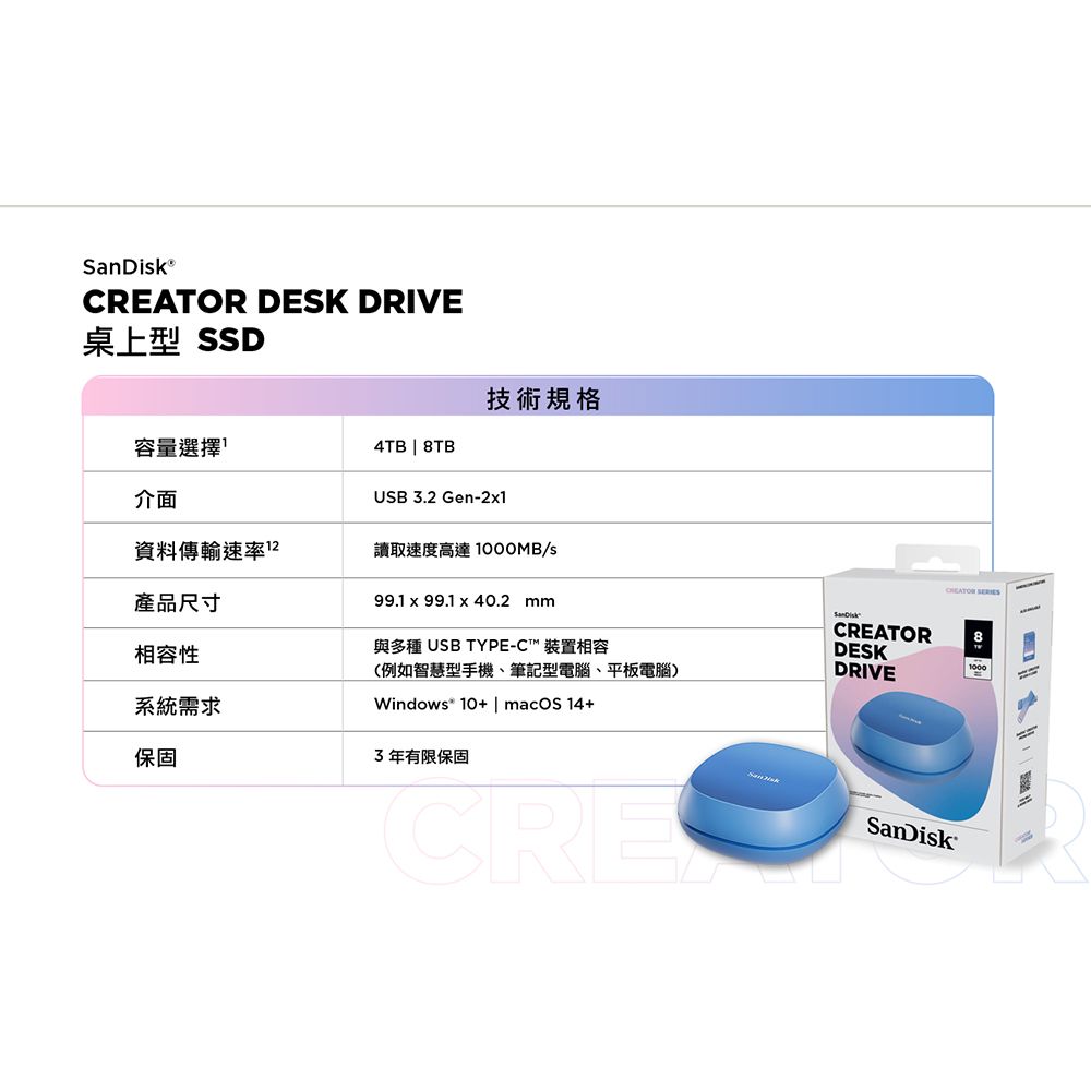 DESK DRIVE桌上型 SSD技術規格容量選擇4TB  8TB介面USB32 Gen-21資料傳輸速率2.讀取速度高達1000MB/s產品尺寸相容性系統需求保固99.1  99.1 x 40.2 mm與多種 USB TYPE-C™ 裝置相容(例如智慧型手機、筆記型電腦、平板電腦)Windows® 10+ | macOS14+3年有限保固CRECREATORDESKDRIVECREATOR SanDisk