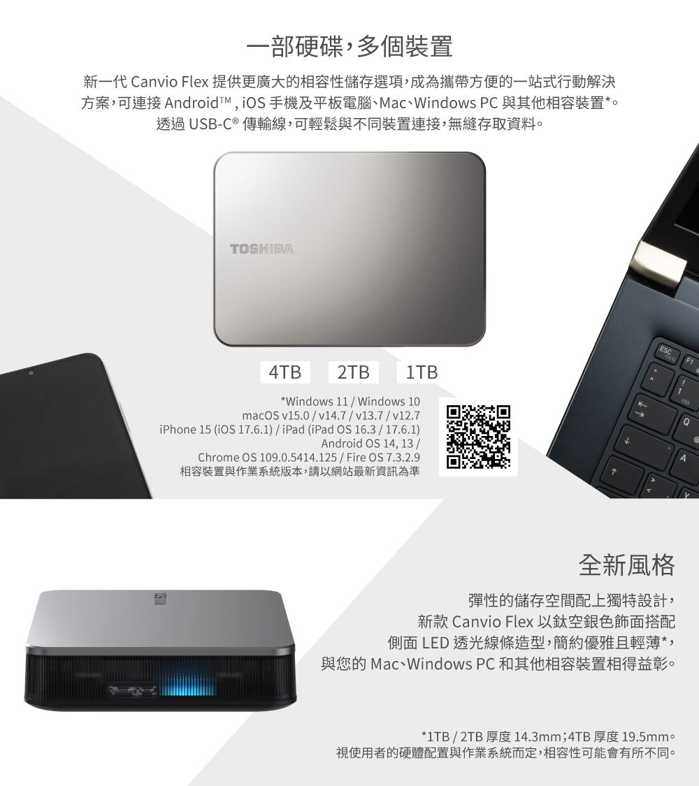 一部硬碟多個裝置新一代 Canvio Flex 提供更廣大的相容性儲存選項,成為攜帶方便的一站式行動解決方案,可連接 ndroid,  手機及平板電腦、Mac、Windows PC 與其他相容裝置*。透過USB-C ® 傳輸線,可輕鬆與不同裝置連接,無縫存取資料。TOSHIBA4TB2TB1TB*Windows 11  Windows 10macOS v15.0v14.7/v13.7/v12.7iPhone 15 (iOS 17.6.1) / iPad (iPad OS 16.3/17.6.1)Android OS 14,13/Chrome OS 109.0.5414.125/Fire OS 7.3.2.9相容裝置與作業系統版本,請以網站最新資訊為準ESC F1AA全新風格彈性的儲存空間配上獨特設計,新款 Canvio Flex 以銀色飾面搭配側面 LED 透光線條造型,簡約優雅且輕薄*,與您的 Mac、Windows PC 和其他相容裝置相得益彰。*1TB/2TB 厚度14.3mm;4TB 厚度 19.5mm。視使用者的硬體配置與作業系統而定,相容性可能會有所不同。