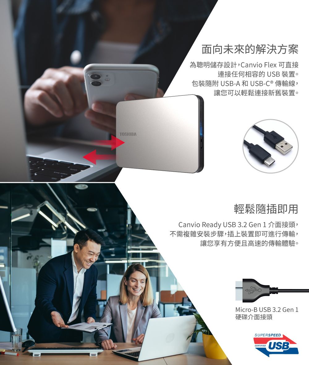 TOSHIBA面向未來的解決方案為聰明儲存設計,Canvio Flex 可直接連接任何相容的 USB 裝置。包裝隨附USB-A和USB-C ® 傳輸線,讓您可以輕鬆連接新舊裝置。輕鬆隨插即用Canvio Ready USB 3.2 Gen 1 介面接頭,不需複雜安裝步驟,插上裝置即可進行傳輸,讓您享有方便且高速的傳輸體驗。Micro-B USB 3.2 Gen 1硬碟介面接頭SUPERSPEEDCERTIFIEDUSB