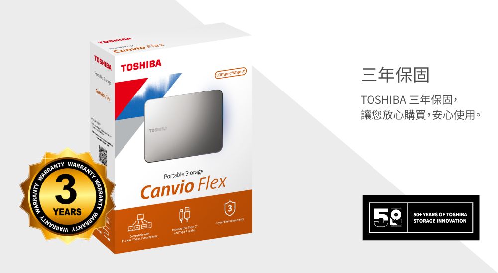 TOSHIB NARRANTYARRANTYWARRANTY3YEARSWARRANTY WCanvio TOSHIBA  A三年保固Portable StorageCanvio Flex3/  TOSHIBA 三年保固,讓您放心購買,安心使用。50+ YEARS OF TOSHIBASTORAGE INNOVATION
