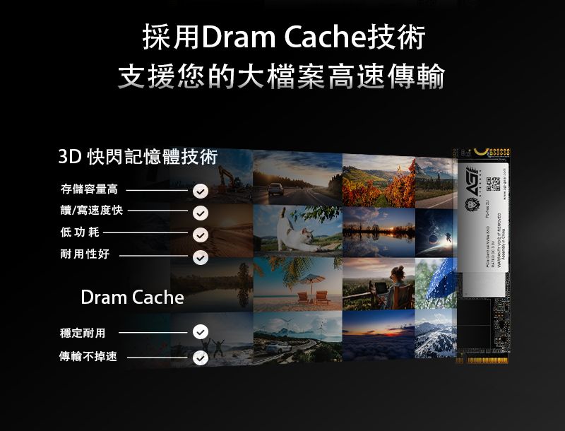 採用Dram Cache技術支援您的大檔案高速傳輸3D 快閃記憶體技術存儲容量高讀/寫速度快低功耗 耐用性好Dram Cache穩定耐用傳輸不掉速  WARRANTY