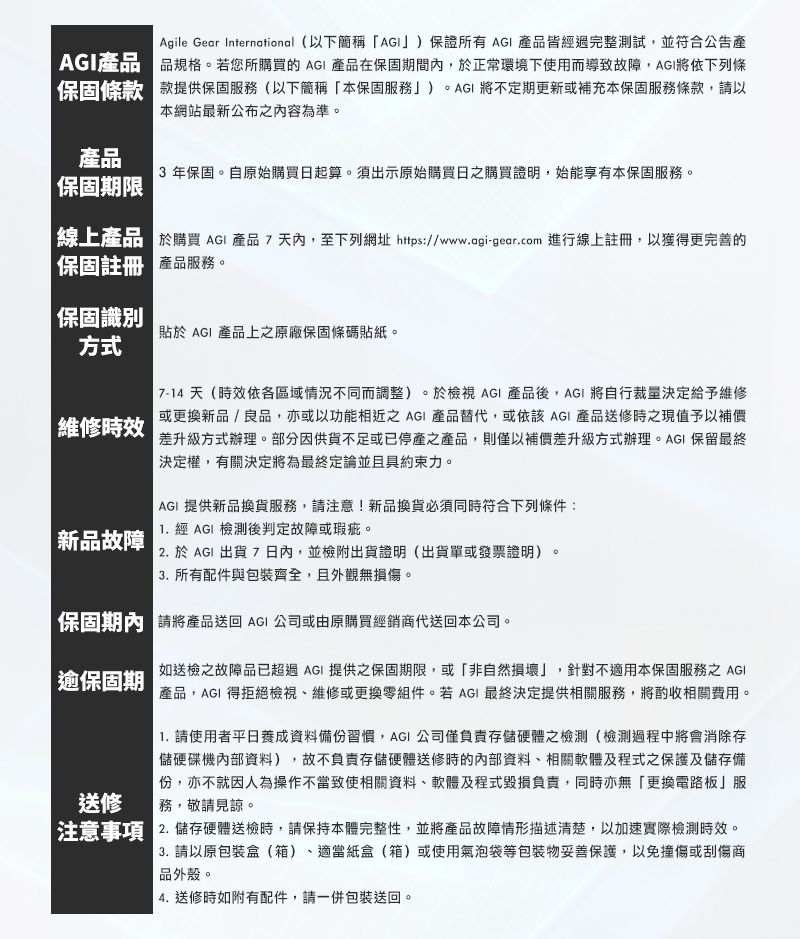 Agile Gear International (以下簡稱)保證所有  產品皆經過完整測試,並符合公告產AGI產品 品規格。若您所購買 AGI 產品在保固期間內,於正常環境下使用而導致故障,AGI將依下列條保固條款 款提供保固服務(以下簡稱本保固服務」)。AGI 將不定期更新或補充本保固服務條款,請以本網站最新公布之內容為準。產品 3年保固。自原始購買日起算。須出示原始購買日之購買證明,始能享有本保固服務。 保固期限線上產品於購買 AGI 產品7天內,至下列網址 https://www.agi-gear.com 進行線上註冊,以獲得更完善的保固註冊 產品服務。保固識別貼於 AGI 產品上之原廠保固條碼貼紙。方式維修時效新品故障 7-14天(時效依各區域情況不同而調整)。於檢視 AGI 產品後,AGI 將自行裁決定給予維修或更換新品/良品,亦或以功能相近之 AGI 產品替代,或依該AGI 產品送修時之現值予以補價差升級方式辦理。部分因供貨不足或已停產之產品,則僅以補價差升級方式辦理。AGI 保留最終決定權,有關決定將為最終定論並且具約束力。AGI 提供新品換貨服務,請注意!新品換貨必須同時符合下列條件: 經 AGI 檢測後判定故障或瑕疵。 2. 於AGI 出貨7日內,並檢附出貨證明(出貨單或發票證明)。3. 所有配件與包裝齊全,且外觀無損傷。|保固期內 請將產品送回 AGI 公司或由原購買經銷商代送回本公司。| 保固期送修如送檢之故障品已超過AGI 提供之保固期限,或「非自然損壞」,針對不適用本保固服務之 AGI「產品,AGI 得拒絕檢視、維修或更換零組件。若AGI 最終決定提供相關服務,將酌收相關費用。 請使用者平日資料備份習慣,AGI 公司僅負責存儲硬體之檢測(檢測過程中將會消除存儲硬碟機內部資料),故不負責存儲硬體送修時的內部資料、相關軟體及程式之保護及儲存備份,亦不就因人為操作不當致使相關資料、軟體及程式毀損負責,同時亦無「更換電路板」服務,敬請見諒。注意事項 2. 儲存硬體送檢時,請保持本體完整性,並將產品故障情形描述清楚,以加速實際檢測時效。3. 請以原包裝盒(箱)、適當紙盒(箱)或使用氣泡袋等包裝物妥善保護,以免撞傷或刮傷商品外殼。4. 送修時如附有配件,請一併包裝送回。