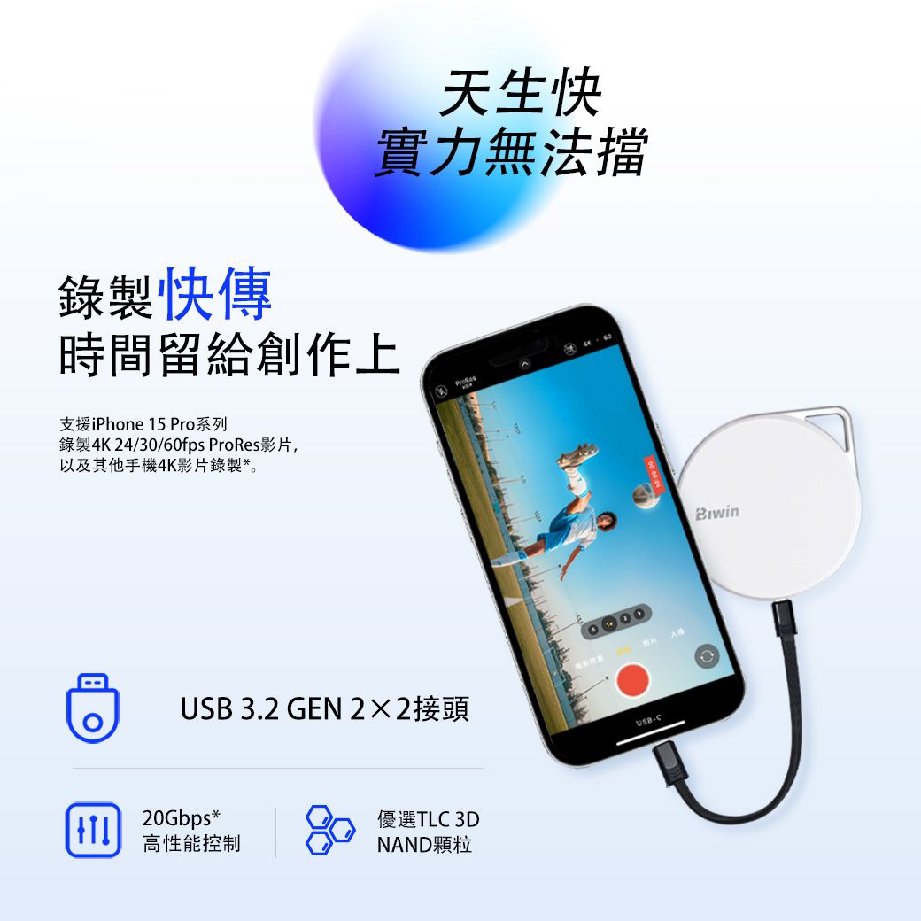 錄製快傳天生快實力無法擋時間留給創作上支援iPhone 15 Pro系列錄製4K 24/30/60fps ProRes影片,以及其他手機4K影片錄製*。 3.2 GEN 22接頭USB-20Gbps*高性能控制優選TLC 3DNAND顆粒