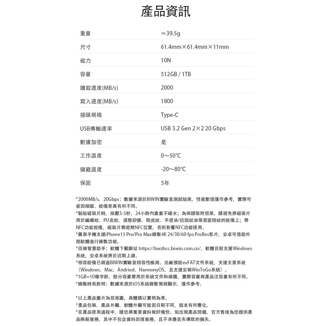 重量尺寸產品資訊39.5g61.4mm61.4mm×11mm10N512GB/1TB磁力容量讀取速度(MB/s)2000寫入速度(MB/s)1800接頭規格Type-USB傳輸速率USB 3.2 Gen 2×220 Gbps數據加密工作溫度是050-20~80C儲藏溫度保固5年*2000MB/s、20Gbps:數據來源於BIWIN實驗室測試結果,性能數值僅作參考,實際可能因接頭、設備差異有所不同。*黏貼磁吸片時,按壓3-5秒,24小時內盡量不碰水;為保證吸附效果,請避免將磁吸片用於編織紋、PU皮紋、液態矽膠、粗皮紋、手感油/抗指紋油等表面粗紋的設備上;帶NFC功能設備,磁吸片需避開NFC位置,否則影響NFC功能使用。*蘋果手機支援iPhone15 Pro/Pro Max錄製4K24/30/60 fps ProRes影片,安卓可借助外部軟體進行錄製功能。*維智慧助手:軟體下載網址 https://bwzhcc.biwin.com.cn/,軟體目前支援Windows系統,安卓系統將於近期上線。*相容設備已經BIWIN實驗室相容性。出廠預設exFAT文件系統,支援主要系統(Windows、Mac、Andriod、HarmonyOS,且支援安裝WinToGo系統)。*1GB=10億字節,部分容量需用於系統文件和維護,實際容量與產品容量有所不同。*錄製時長對照:數據來源於系統錄製預測顯示,僅作參考。*以上產品圖片為效果圖,具體請以實物為準。*產品包裝、產品外觀、軟體外觀可能因日期不同,版本有所變化。*在產品使用過程中,請您將重要資料做好備份。如出現產品問題,官方售後為您提供產品換新服務,其中不包含資料回復服務,且不承擔導致的損失。