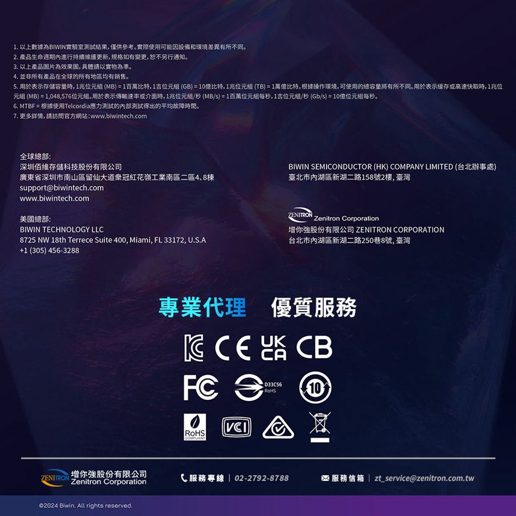 1. 以上數據為BIWIN實驗室測試結果僅供參考。實際使用可能因設備和環境差異有所不同。2. 產品生命週期內進行持續維護更新,規格如有變更,恕不另行通知。3. 以上產品圖片為效果圖,具體請以實物為準。4. 並非所有產品在全球的所有地區均有銷售。5. 用於表示存储容量時,1兆位元組(MB)1百萬比特,1吉位元組(GB)=10億比特,1兆位元組(TB)=1比特。根據操作環境,可使用的總容量將有所不同。用於表示或高速快取時,1兆位元組 (MB) = 1,048,576位元組。用於表示傳輸速率或介面時,1兆位元組/秒(MB/s)=1百萬位元組每秒,1吉位元組/秒(Gb/s)=10位元組每秒。6. MTBF = 根據使用Telcordia應力測試的內部測試得出的平均故障時間。7. 更多詳情,請訪問官方網站:www.biwintech.com全球總部:深圳佰維存儲科技股份有限公司BIWIN SEMIONDUCTOR (HK) COMPANY LIMITED (台北辦事處)廣東省深圳市南山區留仙大道冠紅花嶺工業南區二區4、8棟臺北市內湖區新湖二路158號2樓,臺灣support@biwintech.comwww.biwintech.com美國總部:BIWIN TECHNOLOGY LLC8725 NW 18th Terrece Suite 400, Miami, FL 33172, U.S.A (305) 456-3288ZENITRONZenitron Corporation你股份有限公司 ZENITRON CORPORATION台北市內湖區新湖二路250巷8號,臺灣專業代理 優質服務  CB = 10, RoHS增你強股份有限公司ZENITRONZenitron CorporationC 服務專線  02-2792-8788服務信箱zt_service@zenitron.com.tw©2024 Biwin.  rights reserved.