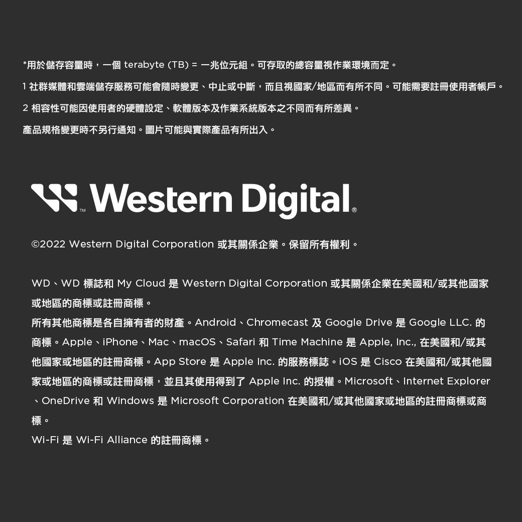 *用於儲存容量時一個 terabyte (TB)=一兆位元組。可存取的總容量視作業環境而定。1社群媒體和雲端儲存服務可能會隨時變更、中止或中斷,而且視國家/地區而有所不同。可能需要註冊使用者帳戶。2 相容性可能因使用者的硬體設定、軟體版本及作業系統版本之不同而有所差異。產品規格變更時不另行通知。圖片可能與實際產品有所出入。 Western Digital.©2022 Western Digital Corporation 或其關係企業。保留所有權利。WD、WD 標誌和 My Cloud 是 Western Digital Corporation 或其關係企業在美國和/或其他國家或地區的商標或註冊商標。所有其他商標是各自擁有者的財產。Android、Chromecast 及Google Drive 是 Google LLC. 的商標。Apple、iPhone、Mac、macOS、Safari 和 Time Machine 是 Apple, , 在美國和/或其他國家或地區的註冊商標。App Store 是 Apple Inc. 的服務標誌 是 Cisco 在美國和/或其他國家或地區的商標或註冊商標,並且其使用得到了 Apple Inc. 的授權。Microsoft、Internet Explorer、OneDrive 和Windows 是 Microsoft Corporation 在美國和/或其他國家或地區的註冊商標或商標。Wi-Fi是Wi-Fi Alliance 的註冊商標。