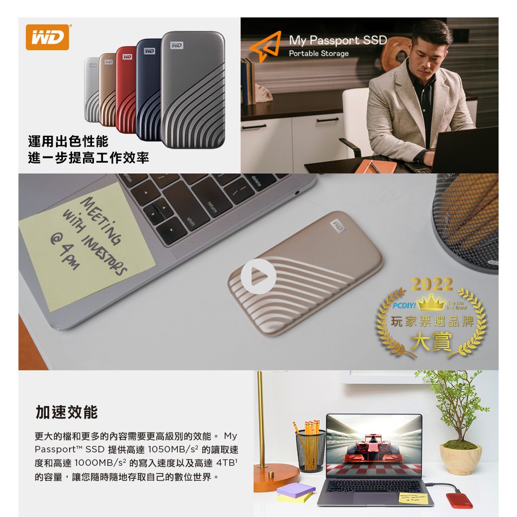 WDWD運用出色性能進一步提高工作效率MEETING returnMy Passport SSDPortable Storagedelete加速效能更大的檔和更多的內容需要更高級別的效能。 MyPassport™ SSD 提供高達 1050MB/s² 的讀取速度和高達 1000MB/s² 的寫入速度以及高達 4TB的容量,讓您隨時隨地存取自己的數位世界。PCDIY!2022玩家票選品牌大賞