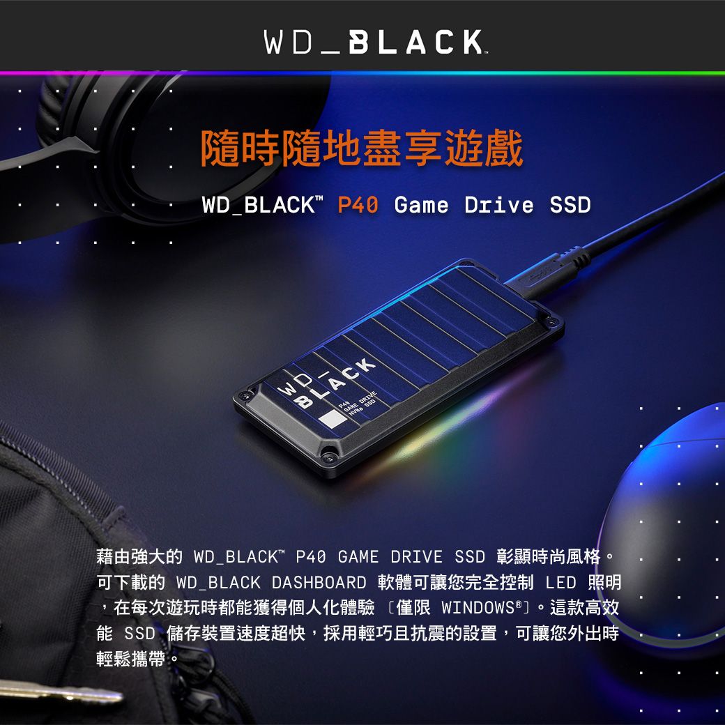WD_BLACK隨時隨地盡享遊戲WD_BLACK P40 Game Drive SSDBLACK 藉由強大的 WD_BLACK P40 GAME DRIVE SSD 彰顯時尚風格。可下載的 WD_BLACK DASHBOARD 軟體可讓您完全控制LED 照明在每次遊玩時都獲得個人化體驗僅限 WINDOWS®。這款高效能 SSD 儲存裝置速度超快,採用輕巧且抗震的設置,可讓您外出時輕鬆攜帶。