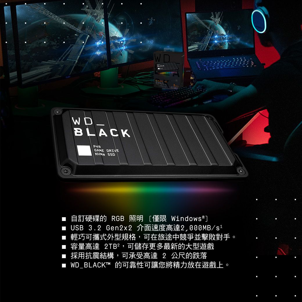WD_GAME DRIVENVMe SSDWDBLACK自訂硬碟的 RGB 照明僅限 Windows® USB 3.2 Gen2x2 介面速度高達2,000MB/s1■ 輕巧可攜式外型規格,可在旅途中競爭並擊敗對手。■ 容量高達 2TB²,可儲存更多最新的大型遊戲■ 採用抗震結構,可承受高達 2 公尺的跌落■ WD_BLACKT™的可靠性可讓您將精力放在遊戲上。