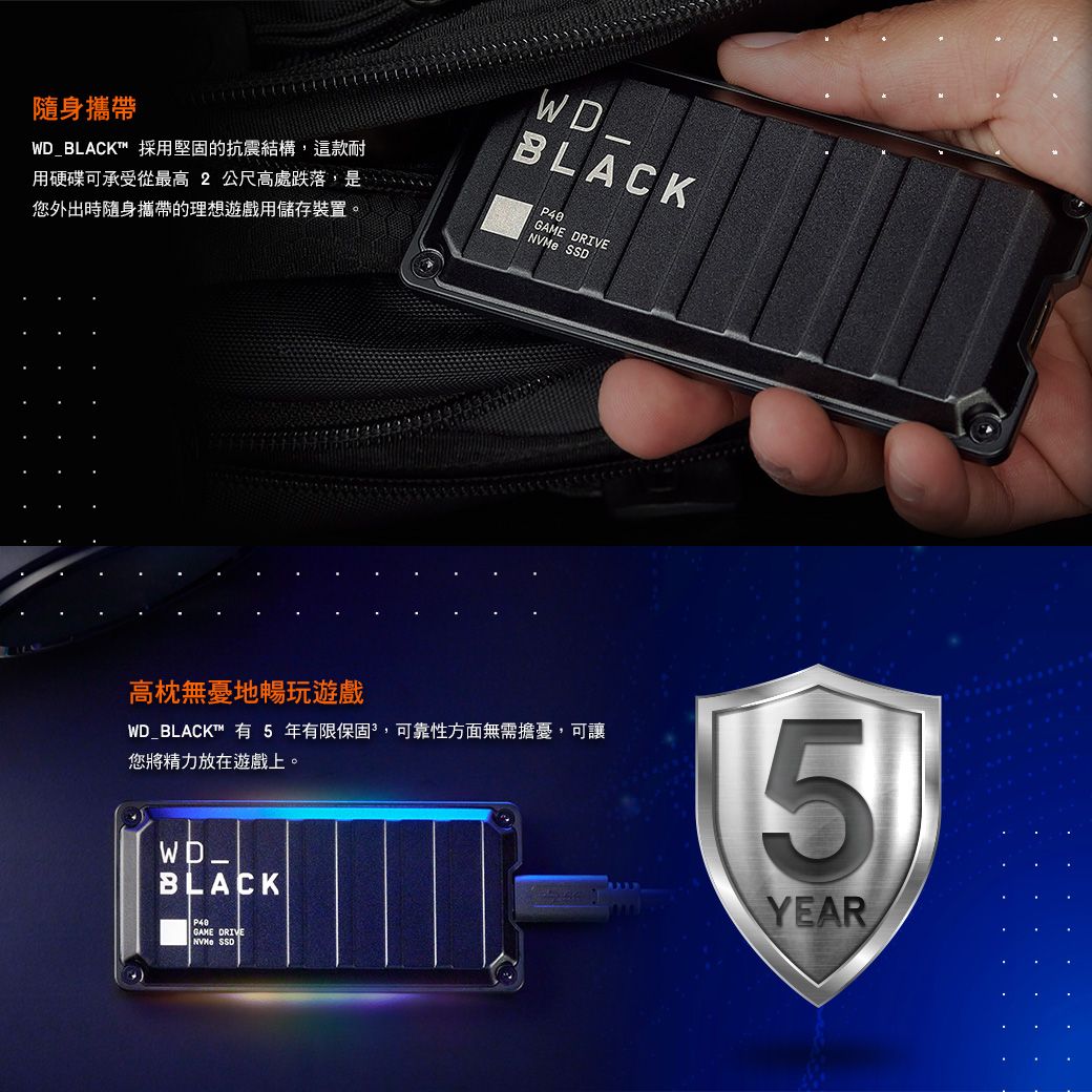 隨身攜帶WD_BLACK™ 採用堅固的抗震結構,這款耐用硬碟可承受從最高 2公尺高處跌落,是您外出時隨身攜帶的理想遊戲用儲存裝置。WD_BLACKGAME DRIVE SSD高枕無憂地暢玩遊戲WD_BLACK™ 有5年有限保固,可靠性方面無需擔憂,可讓您將精力放在遊戲上。BLACKGAME DRIVE SSD5YEAR