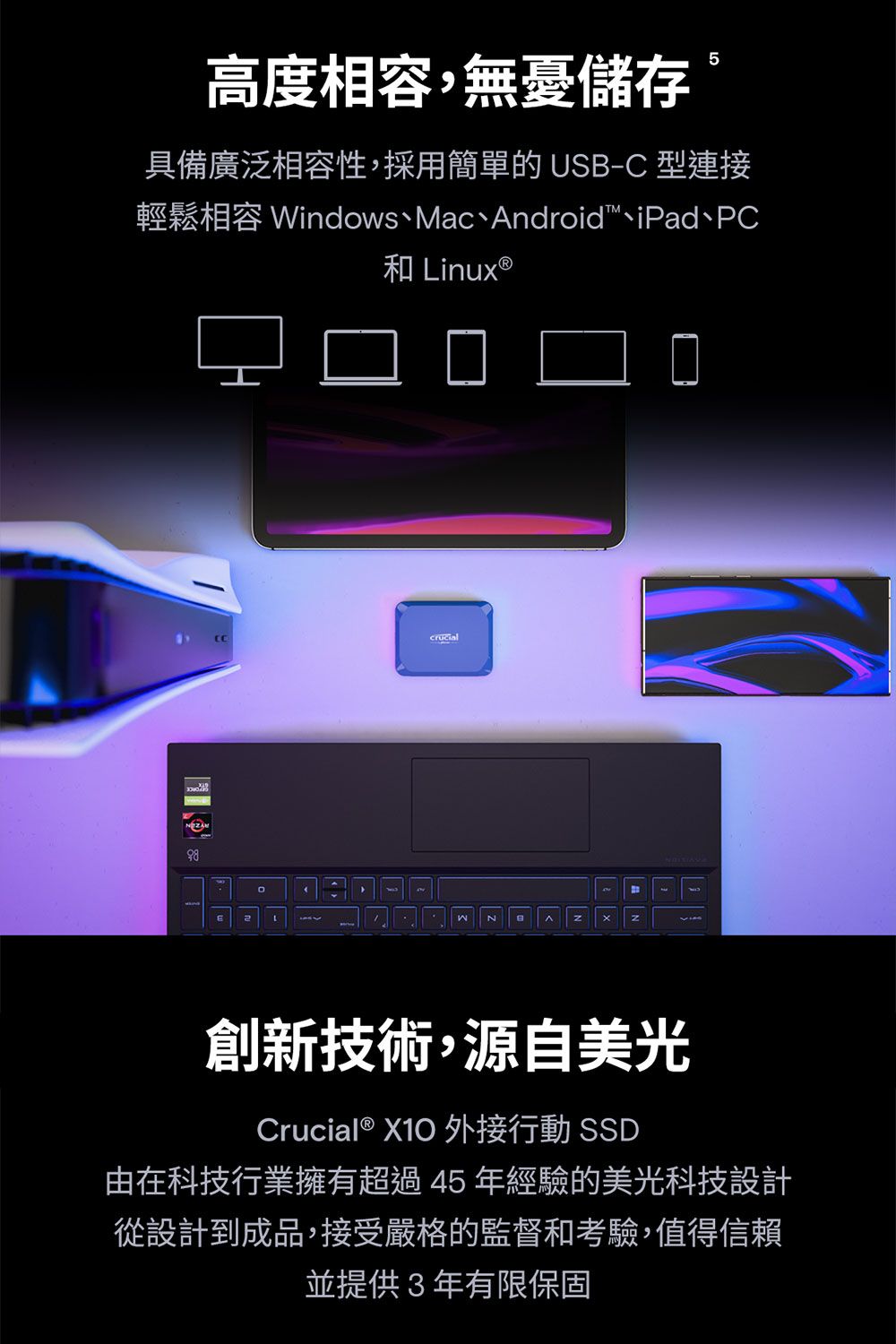 高度相容,無憂儲存具備廣泛相容性,採用簡單的 USB-C 型連接輕鬆相容 Windows、Mac、Android、iPad、PC和 inux ®2L創新技術,源自美光Crucial® X10 外接行動 SSD由在科技行業擁有超過45年經驗的美光科技設計從設計到成品,接受嚴格的監督和考驗,值得信賴並提供3年有限保固