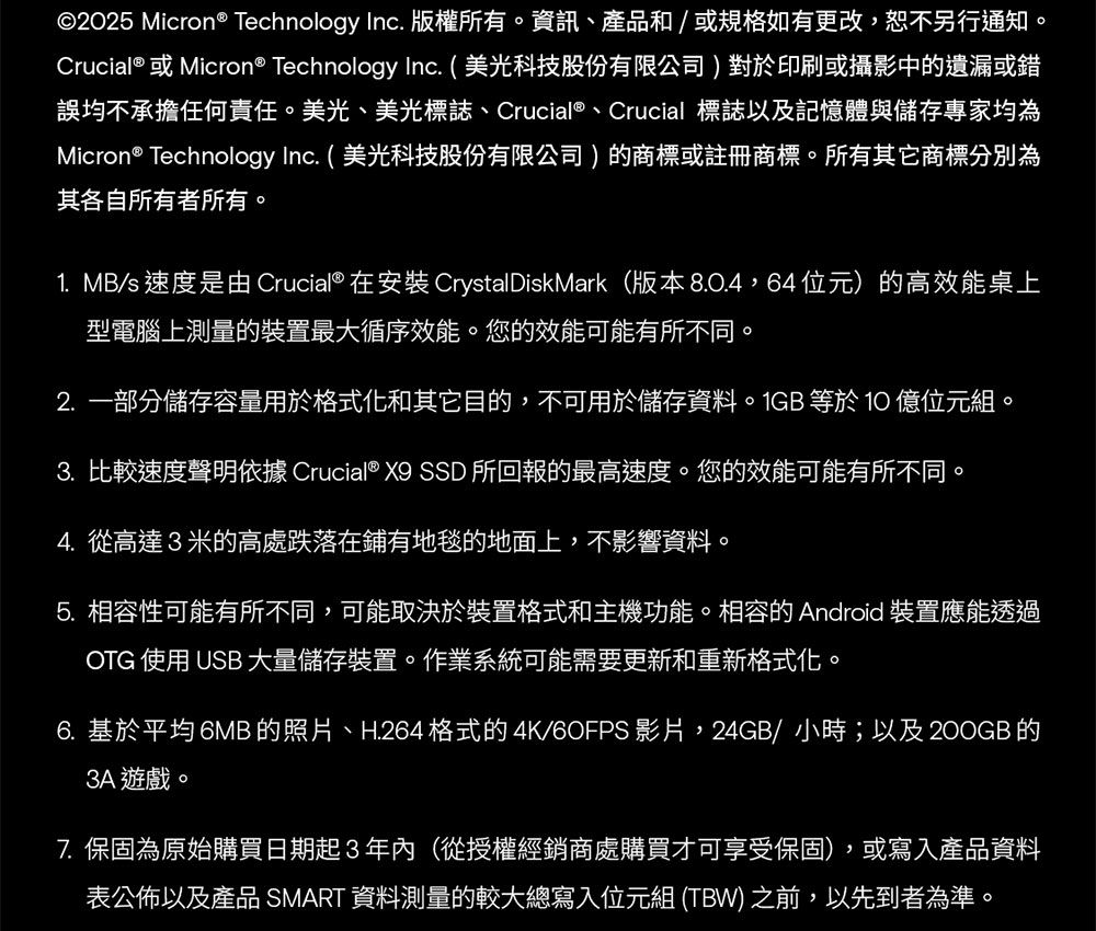 ©2025 Micron® Technology Inc. 版權所有。資訊、產品和/或規格如有更改,恕不另行通知。Crucial® 或Micron® Technology Inc. (美光科技股份有限公司)對於印刷或攝影中的遺漏或錯誤均不承擔任何責任。美光、美光標誌、Crucial®、Crucial 標誌以及記憶體與儲存專家均為Micron® Technology Inc. ( 美光科技股份有限公司)的商標或註冊商標。所有其它商標分別為其各自所有者所有。1. MB/s 速度是由Crucial® 在 CrystalDiskMark(版本8.0.4,64位元)的高效能桌上型電腦上測量的裝置最大循序效能。您的效能可能有所不同。2.一部分儲存容量用於格式化和其它目的,不可用於儲存資料。1GB 等於10億位元組。3. 比較速度聲明依據 Crucial® X9 SSD 所回報的最高速度。您的效能可能有所不同。4.從高達3米的高處跌落在鋪有地毯的地面上,不影響資料。5. 相容性可能有所不同,可能取決於裝置格式和主機功能。相容的 Android 裝置應能透過OTG 使用 USB 大量儲存裝置。作業系統可能需要更新和重新格式化。6. 基於平均 6MB 的照片、H.264 格式的4K/60FPS影片,24GB/小時;以及200GB的3A 遊戲。7. 保固為原始購買日期起3年內(從授權經銷商處購買才可享受保固),或寫入產品資料表公佈以及產品 SMART 資料測量的較大總寫入位元組(TBW) 之前,以先到者為準。