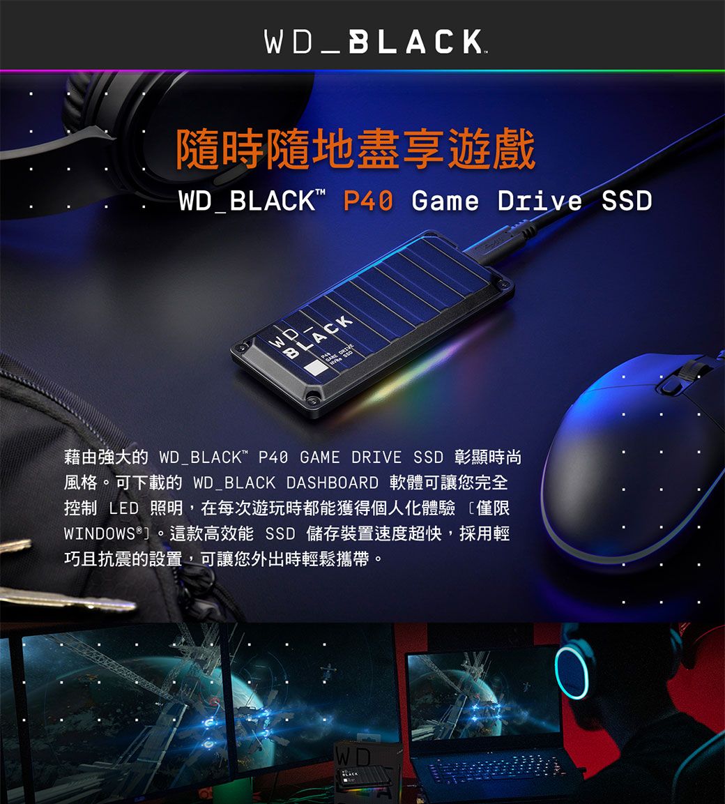 B隨時隨地盡享遊戲WD_BLACK P40 Game Drive WD_BLACK藉由強大的 WD_BLACK P40 GAME DRIVE SSD 彰顯時尚風格。可下載的 WD_BLACK DASHBOARD 軟體可讓您完全控制 LED 照明,在每次遊玩時都能獲得個人化體驗 僅限WINDOWS®。這款高效能 SSD 儲存裝置速度超快,採用輕巧且抗震的設置,可讓您外出時輕鬆攜帶。WDLACK
