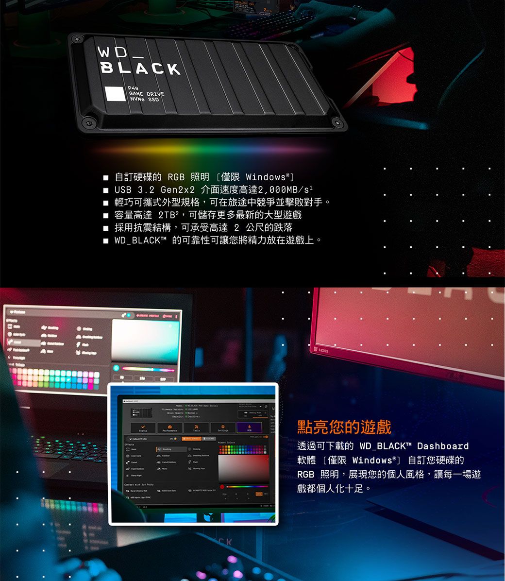 BLAGAME DRIVE SSD 自訂硬碟的 RGB 照明僅限 Windows USB 3.2 Gen2x2 介面速度高達/s 輕巧攜式外型規格,可在旅途中競爭並擊敗對手。 容量高速 2TB²,可儲存更多最新的大型遊戲採用抗震結構,可承受高達 2 公尺的跌落■ WD_BLACK 的可靠性可讓您將精力放在遊戲上。CK點亮您的遊戲透過可下載的 WD BLACK™ Dashboard軟體 僅限 Windows 自訂您硬碟的RGB 照明,展現您的個人風格,讓每一場遊戲都個人化十足。