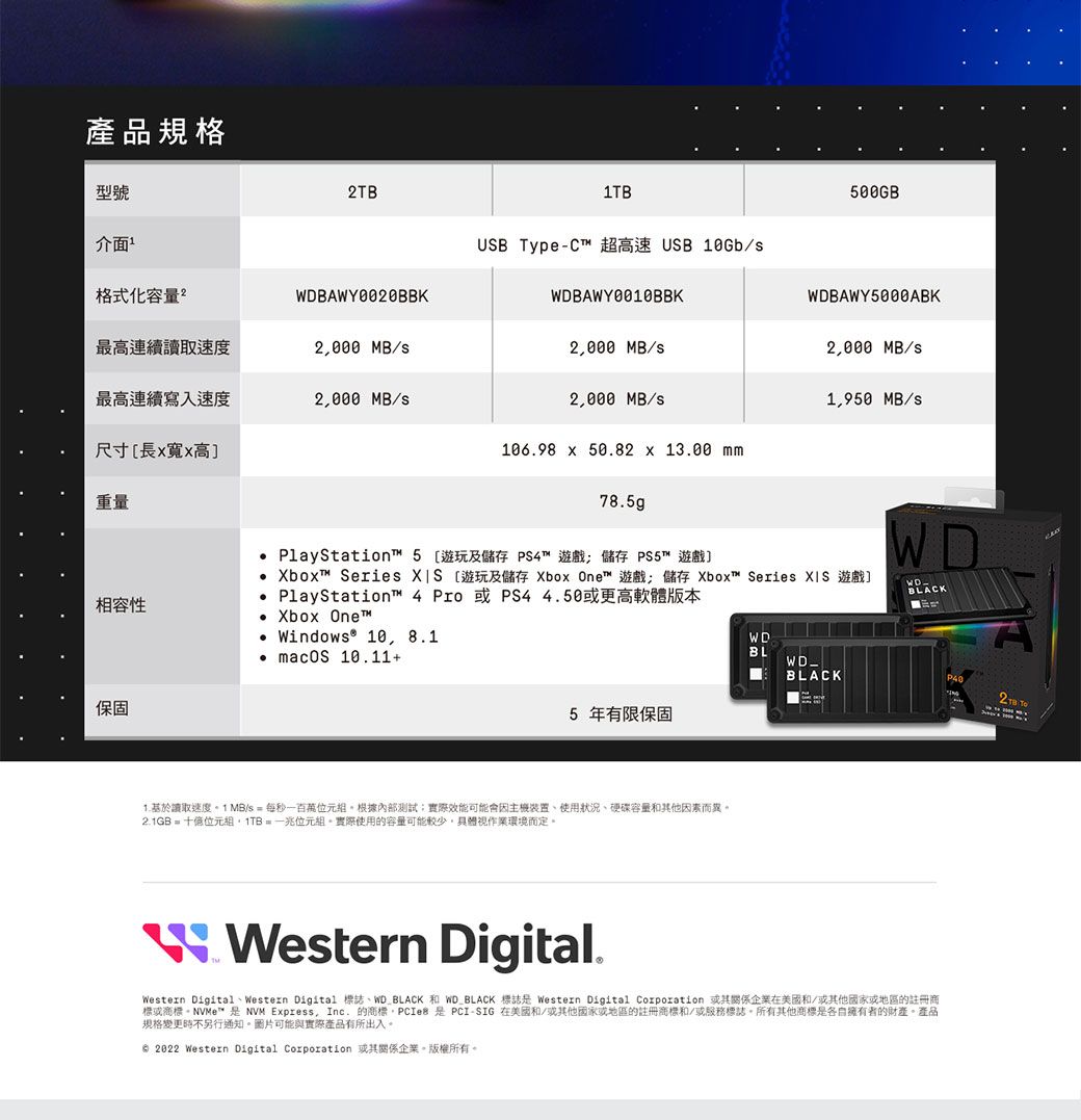 產品規格型號介面格式化量DBAWY0020BBK最高連續讀取速度2000 MB/最高連續寫入速度2000 MB/尺寸長高重量USB Type-C 超高速 USB /500GBWDBAWY0010BBKWDBAWY5000ABK2000 MB/2,000 MB/2,000 MB/s1,950 MB/s106.98  50.82  13.00 mm78.5gp PlayStation 5遊玩及儲存 PS4™ 遊戲 儲存 PS5™ 遊戲] Xbox™ Series  [遊玩及儲存 Xbox One™ 遊戲 儲存 Xbox™ Series XIS 遊戲]WDWDBLACK PlayStation™ 4  或 PS4 4.50或更高軟體版本相容性 Xbox One™WD Windows® 10, 8.1BL macOS 10.11+WD_BLACK2TB 保固5 年有限保固讀取速度 1 MB/s  每秒一根據內部測試實際效能可能會使用狀況、硬碟容量和其他因素而異2.1GB = 位元組,1TB=兆位元組。實際使用的容量可能較少,視作業環境而定。W Western Digital.Western Digital、Western Digital 誌、WD BLACK 和WD_BLACK 標誌 Western Digital Corporation 或其關係企業在美國和/或其他國家或地區的註冊商標或商標。NVMe™  NVM Express, Inc. 的商標 是PCI-SIG 在美國和/或其他國家或地區的註冊商標和/或服務標誌。所有其他商標是各自擁有者的財產。產品規格變更時不另行通知。圖片可能與實際產品有所出入。 2022 Western Digital Corporation 或其關係企業。版權所有。