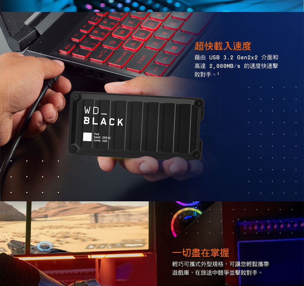 BLACKP40GAME DRIVE SSDCaps LockSN超快載入速度藉由 USB 3.2 Gen2x2 介面和高達/s的速度快速擊敗對手。1一切盡在掌握輕巧可攜式外型規格,可讓您輕鬆攜帶遊戲庫,在旅途中競爭並擊敗對手。