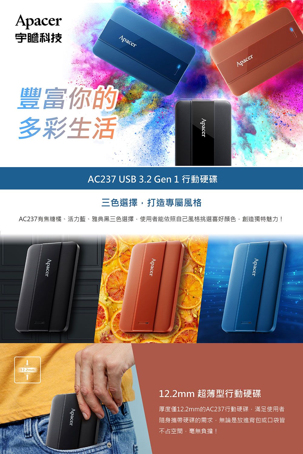 ApacerApacer宇瞻科技豐富你的多彩生活ApacerApacerAC237 USB 3.2 Gen 1 行動硬碟三色選擇打造專屬風格AC237有焦糖橘、活力藍、雅典黑三色選擇使用者能依照自己風格挑選喜好顏色創造獨特魅力!Apacer12.2mm)ApacerApacerApacer12.2mm 超薄型行動硬碟厚度僅12.2mm的AC237行動硬碟,滿足使用者隨身攜帶硬碟的需求,無論是放進背包或口袋皆不占空間,毫無負擔!