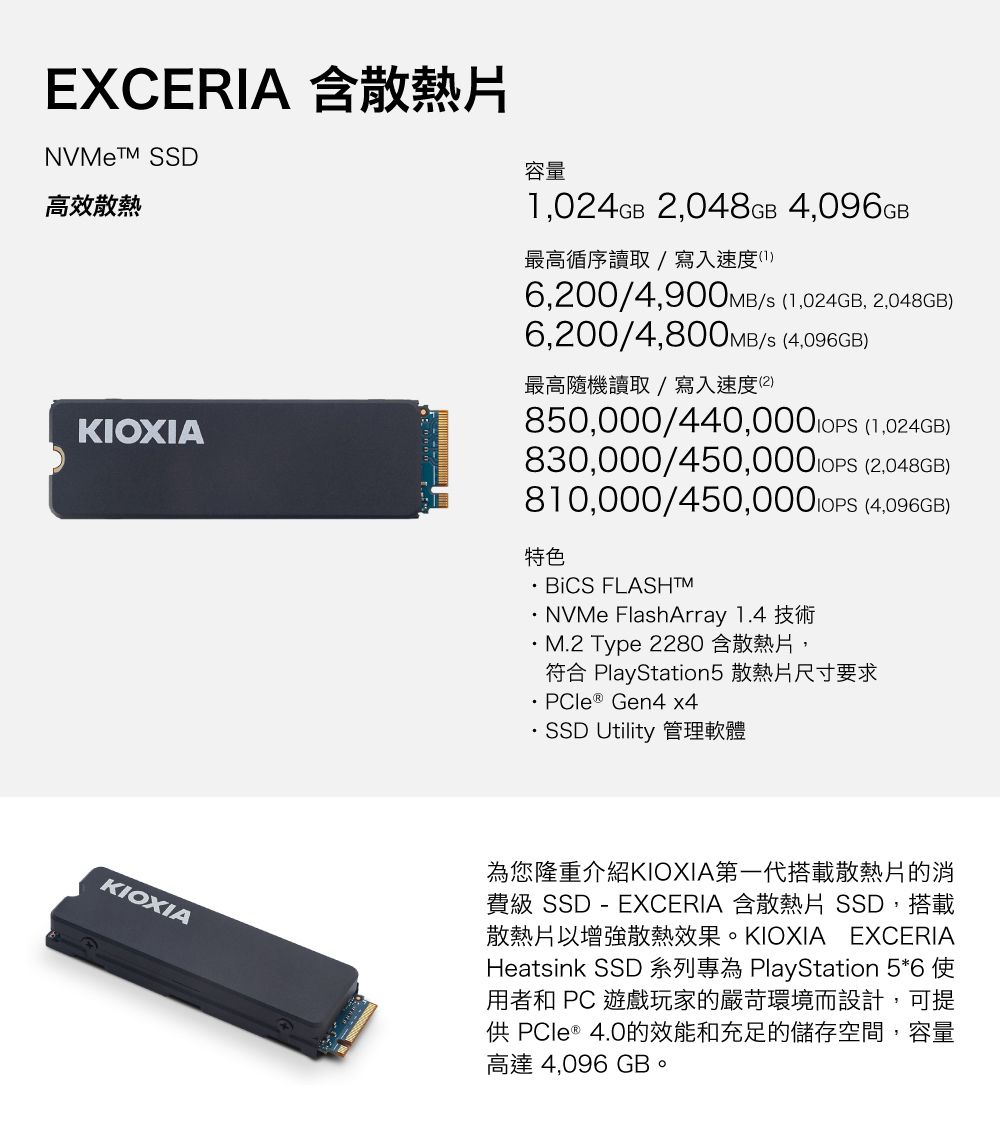 EXCERIA 含散熱片NVMe SSD高效散熱KIOXIA容量,024GB 2,048GB 4,096GB最高循序讀取/寫入速度16,200/4,900MB/s (1,024GB, 2,048GB)6,200/4,800MB/s (4,096GB)最高隨機讀取/寫入速度(2)850,000/440,000 (1,024GB)830,000/  (2,048GB)810,000/450,000 IOPS (4,096GB)特色 FLASHTM FlashArray 1.4 技術M.2 Type 2280 含散熱片,符合 PlayStation5 散熱片尺寸要求PCle ® Gen4 x4SSD Utility 管理軟體KIOXIA為您隆重介紹KIOXIA第一代搭載散熱片的消費級 SSD - EXCERIA 含散熱片 SSD,搭載散熱片以增強散熱效果。KIOXIA EXCERIAHeatsink SSD 系列為 PlayStation 5*6 用者和 PC 遊戲玩家的嚴苛環境而設計,可提 PCle ® 4.0的效能和充足的儲存空間,容量高達 4,096 GB。