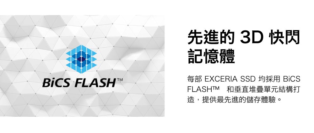 FLASH 先進的 3D 快閃記憶體每部 EXCERIA SSD 均採用 BiCSFLASHTM 和垂直堆疊單元結構打造,提供最先進的儲存體驗。