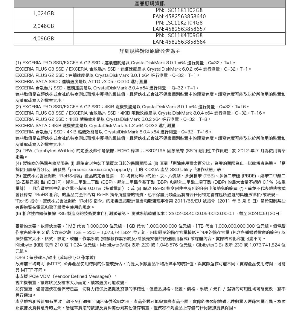 產品訂購資訊024GB2048GB4096GBPN LSC11K1T02G8EAN: 4582563858640PN: LSC11K2T04G8EAN: 4582563858657PN: LSC11K4T09G8EAN: 4582563858664詳細規格請以原廠公告為主(1) EXCERA PRO SSD/EXCERIA G2 SSD:連續速度是以 CrystalDiskMark 8.0.1 x64 進行測Q32,T=1EXCERIA PLUS G3 SSD/EXCERIA 散熱片 SSD:連續速度是以 CrystalDiskMark 6.0.2 x64 進行測量,Q=32,T=1EXCERIA PLUS G2 SSD:連續速度是以 CrystalDiskMark 8.0.1 x64進行測量,Q=32,T=1。EXCERIA SATA SSD:連續速度是以ATTO v3.05,QD10 進行測量。EXCERIA 含散熱片SSD:連續速度是以 CrystalDiskMark 8.0.4 x64 進行測量, Q=32,T=1。這些數值是在俠株式會社的特定測試環境中獲得的最佳值,且俠株式會社不保證個別裝置中的讀寫速度。讀寫速度可能取決於所使用的裝置和所讀取或寫入的檔案大小。(2) EXCERIA PRO SSD/EXCERIA G2 SSD: 4KiB 效能是以 CrystalDiskMark 8.0.1 x64 進行測量,Q=32,T=16。EXCERIA PLUS G3 SSD/EXCERIA 含散熱片 SSD:4KiB 隨機效能是以 CrystalDiskMark 8.0.4 x64 進行測量,Q=32,T=16。EXCERIA PLUS G2 SSD:4KiB 隨機效能是以 CrystalDiskMark 6.0.2 x64 進行測量,Q=32,T=8。EXCERIA SATA:4KiB 隨機效能是以 CrystalDiskMark 5.1.2 x64 QD32 進行測量。EXCERIA 含散熱片SSD:4KiB 隨機效能是以 CrystalDiskMark 8.0.4 x64 進行測量,Q=32,T=16。這些數值是在鎧俠株式會社的特定測試環境中獲得的最佳值,且俠株式會社不保證個別裝置中的讀寫速度。讀寫速度可能取決於所使用的裝置和所讀取或寫入的檔案大小。(3) TBW (Terabytes Written) 的定義及條件是依據JEDEC 標準JESD219A 固態硬碟(SSD)耐用性工作負載,於2012年7月為使用壽命定義。(4)製造商的保固有效期限為(I)原始密封包裝下購買之日起的保固期限或(II)直到剩餘使用壽命百分比」為零的期限為止,以較短者為準。「剩餘使用壽命百分比」請參見「personal.kioxia.com/support/」上的KIOXIA 產品 SSD Utility 「運作狀態」表。(5) 鎧俠株式會社對於「RoHS相容」產品的定義是指:(i)均質材料中的鉛汞、六價、多溴聯苯(PBB)、多溴二苯醚(PBDE)、鄰苯二甲酸二(2-乙基己基)酯(DEHP),鄰苯二甲酸二丁酯(DBP)、鄰苯二甲酸芐基丁酯(BBP)和鄰苯二甲酸二異丁酯(DIBP)的最大含量不超過0.1%(按重量計),且均質材料中的鉻含量不超過0.01%(按重量計);或()屬於 RoHS 指令附件中所列的任何申請豁免的範圍(*)。這並不代表鎧俠株式會社標有「RoHS 相容」的產品完全不含有 RoHS 指令所監管的物質,也不保證此類產品將符合任何特定管轄區所通過的具體法律和/或法規。*RoHS 指令:鎧俠株式會社對於「RoHS 指令」的定義是指歐洲議會和歐盟理事會第 2011/65/EU 號指令(2011年6月8日)關於限制某些有害物質在電氣和電子設備中使用的規定。(6) 相容性由鎧俠根據PS5 製造商的技術要求自行測試確認。 測試系統軟體版本:23.02-08.40.00.05-00.00.00.0.1,截至2024年5月20日。容量的定義:依鎧俠定義,1MB代表 1,000,000 位元組,代表 1,000,000,000 位元組, 代表 1,000,000,000,000 位元組。但電腦作業系統使用2次方來定義 1GB=230=1,073,741,824位元組,因此顯示的儲存容量較低。可用的儲存容量(包含各種媒體檔案的範例) 取決於檔案大小、格式、設定、軟體、作業系統(如微軟作業系統及/或預先安裝的軟體應用程式)或媒體內容,實際格式化容量可能不同。Kibibyte (KiB) 表示 210 或 1,024 位元組,Mebibyte (MiB) 表示 220 或 1,048,576位元組,Gibibyte(GiB)表示230或1,073,741,824位元組。IOPS:每秒輸入/輸出(或每秒I/O 作業數)故障前平均時間(MTTF)並非產品使用時間的保證或預估,而是大多數產品平均故障率的統計值,與實際運作可能不同。實際產品使用時間,可能與 MTTF 不同。未支援 PCle VDM(Vendor Defined Messages)。視主機裝置、讀寫狀況及檔案大小而定,讀寫速度可能改變。如有變更:儘管鎧俠在發佈時已盡一切努力確保此處提及資訊的準確性,但產品規格、配置、價格、系統/元件/選項的可用性均可能更改,另行通知。產品規格和設計如有更改,恕不另行通知。圖片僅供說明之用。產品外觀可能與實際產品不同。實際的快閃記憶體元件數量因硬碟容量而異。為防止數據及資料意外的丟失,請經常將您的數據及資料備份到其他儲存裝置。鎧俠將不對產品上存儲的任何數據提供保固。
