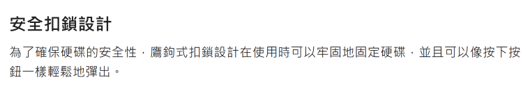 安全扣鎖設計為了確保硬碟的安全性,鷹鉤式扣鎖設計在使用時可以牢固地固定硬碟,並且可以像按下按鈕一樣輕鬆地彈出。