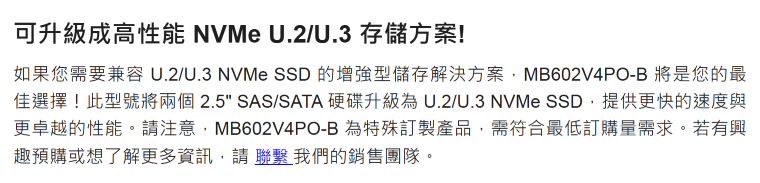 可升級成高性能 NVMe /U.3 存儲方案!如果您需要兼容 U.2/U.3 NVMe SSD 的增強型儲存解決方案MB602V4PO-B 將是您的最佳選擇!此型號將兩個 2.5 SAS/SATA 硬碟升級為U.2/U.3 NVMe SSD提供更快的速度與更卓越的性能。請注意,MB602V4PO-B 為特殊訂製產品,需符合最低訂購量需求。若有興趣預購或想了解更多資訊,請聯繫我們的銷售團隊。