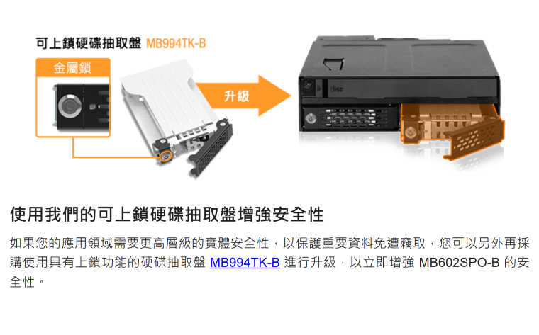可上鎖硬碟抽取盤 MB994TK-B金屬鎖升級使用我們的可上鎖硬碟抽取盤增強安全性如果您的應用領域需要更高層級的實體安全性,以保護重要資料免遭竊取,您可以另外再採購使用具有上鎖功能的硬碟抽取盤 MB994TK-B進行升級,以立即增強 MB602SPO-B 的安全性。