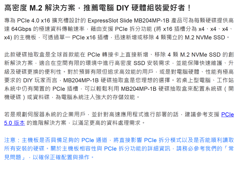 高密度 M.2 解決方案推薦電腦 DIY 硬體組裝愛好者!專為  4.0 x16擴充槽設計的ExpressSlot Slide MB204MP-1B 產品可為每顆硬碟提供高達 64Gbps 的極速資料傳輸速率,藉由支援  功能(將x16插槽分為x4、x4、x4、x4) 的主機板,可透過  x16插槽,迅速新增或移除4顆獨立的 M.2 NVMe 。此款硬碟抽取盒是全球首款能在 PCle 轉接卡上直接新增、移除4顆 M.2 NVMe SSD 的創新解決方案,適合在空間有限的環境中進行高密度 SSD 安裝需求,並能保障快速維護、升級及硬碟更換的便利。對於預算有限但追求高效能的用戶,或是對電腦硬體、性能有極高要求的 DIY 玩家而言,MB204MP-1B 硬碟抽取盒是您理想的選擇。若桌上型電腦、工作站系統中仍有的 PCle 插槽,可以輕鬆利用MB204MP-1B 硬碟抽取盒來配置系統碟(開機硬碟)或資料碟,為電腦系統注入強大的存儲效能。若是規劃伺服器系統的企業用戶,並針對高速應用程式進行部署的話,建議參考支援PCle5.0版本的進階解決方案,以滿足更高的資料處理需求。注意:主機板是否具備足夠的PCle 通道,將直接影響 PCle 模式以及是否能順利讀取所有安裝的硬碟。關於主機板相容性與 PCle 拆分功能的詳細資訊,請務必參考我們的「常見問題」,以確保正確配置與操作。